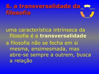 6. a transversalidade da6. a transversalidade da
filosofiafilosofia
uma característica intrínseca da
filosofia é a transversalidade
a filosofia não se fecha em si
mesma, ensimesmada, mas
abre-se sempre a outrem, busca
a relação
ciências
filosofias
artes
 