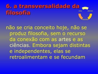 6. a transversalidade da6. a transversalidade da
filosofiafilosofia
não se cria conceito hoje, não se
produz filosofia, sem o recurso
da conexão com as artes e as
ciências. Embora sejam distintas
e independentes, elas se
retroalimentam e se fecundam
ciências
filosofias
artes
 