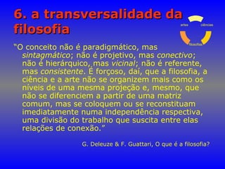 6. a transversalidade da6. a transversalidade da
filosofiafilosofia
“O conceito não é paradigmático, mas
sintagmático; não é projetivo, mas conectivo;
não é hierárquico, mas vicinal; não é referente,
mas consistente. É forçoso, daí, que a filosofia, a
ciência e a arte não se organizem mais como os
níveis de uma mesma projeção e, mesmo, que
não se diferenciem a partir de uma matriz
comum, mas se coloquem ou se reconstituam
imediatamente numa independência respectiva,
uma divisão do trabalho que suscita entre elas
relações de conexão.”
G. Deleuze & F. Guattari, O que é a filosofia?
ciências
filosofias
artes
 