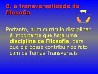 6. a transversalidade da6. a transversalidade da
filosofiafilosofia
Portanto, num currículo disciplinar
é importante que haja uma
disciplina de Filosofia, para
que ela possa contribuir de fato
com os Temas Transversais
ciências
filosofias
artes
 