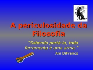 A periculosidade daA periculosidade da
FilosofiaFilosofia
“Sabendo portá-la, toda
ferramenta é uma arma.”
Ani DiFranco
 