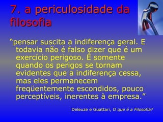 7. a7. a periculosidadepericulosidade dada
filosofiafilosofia
“pensar suscita a indiferença geral. E
todavia não é falso dizer que é um
exercício perigoso. É somente
quando os perigos se tornam
evidentes que a indiferença cessa,
mas eles permanecem
freqüentemente escondidos, pouco
perceptíveis, inerentes à empresa.”
Deleuze e Guattari, O que é a Filosofia?
 