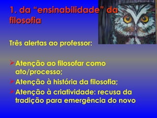 1. da “ensinabilidade” da1. da “ensinabilidade” da
filosofiafilosofia
Três alertas ao professor:
Atenção ao filosofar como
ato/processo;
Atenção à história da filosofia;
Atenção à criatividade: recusa da
tradição para emergência do novo
 