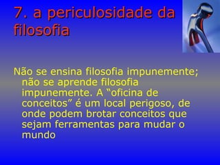 7. a periculosidade da7. a periculosidade da
filosofiafilosofia
Não se ensina filosofia impunemente;
não se aprende filosofia
impunemente. A “oficina de
conceitos” é um local perigoso, de
onde podem brotar conceitos que
sejam ferramentas para mudar o
mundo
 
