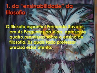 1. da “ensinabilidade” da1. da “ensinabilidade” da
filosofiafilosofia
O filósofo espanhol Fernando Savater,
em As Perguntas da Vida, apresenta
quatro premissas sobre o ensino de
filosofia, às quais todo professor
precisa estar atento:
 