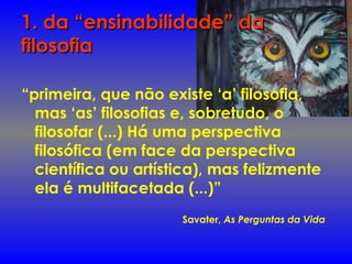 1. da “ensinabilidade” da1. da “ensinabilidade” da
filosofiafilosofia
“primeira, que não existe ‘a’ filosofia,
mas ‘as’ filosofias e, sobretudo, o
filosofar (...) Há uma perspectiva
filosófica (em face da perspectiva
científica ou artística), mas felizmente
ela é multifacetada (...)”
Savater, As Perguntas da Vida
 