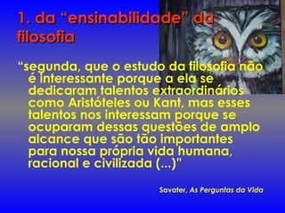 1. da “ensinabilidade” da1. da “ensinabilidade” da
filosofiafilosofia
“segunda, que o estudo da filosofia não
é interessante porque a ela se
dedicaram talentos extraordinários
como Aristóteles ou Kant, mas esses
talentos nos interessam porque se
ocuparam dessas questões de amplo
alcance que são tão importantes
para nossa própria vida humana,
racional e civilizada (...)”
Savater, As Perguntas da Vida
 