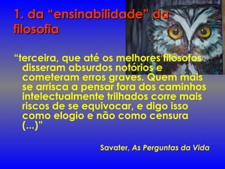 1. da “ensinabilidade” da1. da “ensinabilidade” da
filosofiafilosofia
“terceira, que até os melhores filósofos
disseram absurdos notórios e
cometeram erros graves. Quem mais
se arrisca a pensar fora dos caminhos
intelectualmente trilhados corre mais
riscos de se equivocar, e digo isso
como elogio e não como censura
(...)”
Savater, As Perguntas da Vida
 