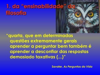 1. da “ensinabilidade” da1. da “ensinabilidade” da
filosofiafilosofia
“quarta, que em determinadas
questões extremamente gerais
aprender a perguntar bem também é
aprender a desconfiar das respostas
demasiado taxativas (...)”
Savater, As Perguntas da Vida
 