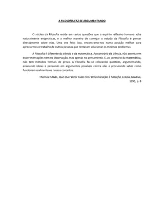 A FILOSOFIA FAZ-SE ARGUMENTANDO



        O núcleo da Filosofia reside em certas questões que o espírito reflexivo humano acha
naturalmente enigmáticas, e a melhor maneira de começar o estudo da Filosofia é pensar
directamente sobre elas. Uma vez feito isso, encontramo-nos numa posição melhor para
apreciarmos o trabalho de outras pessoas que tentaram solucionar os mesmos problemas.

       A Filosofia é diferente da ciência e da matemática. Ao contrário da ciência, não assenta em
experimentações nem na observação, mas apenas no pensamento. E, ao contrário da matemática,
não tem métodos formais de prova. A Filosofia faz-se colocando questões, argumentando,
ensaiando ideias e pensando em argumentos possíveis contra elas e procurando saber como
funcionam realmente os nossos conceitos.

             Thomas NAGEL, Que Quer Dizer Tudo Isto? Uma Iniciação à Filosofia, Lisboa, Gradiva,
                                                                                      1995, p. 8
 