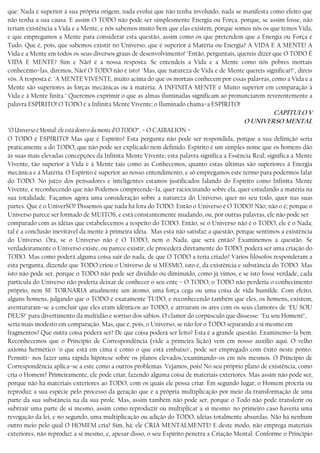 que: Nada é superior à sua própria origem, nada evolui que não tenha involuído, nada se manifesta como efeito que
não tenha a sua causa. E assim O TODO não pode ser simplesmente Energia ou Força, porque, se assim fosse, não
teriam existência a Vida e a Mente, e nós sabemos muito bem que elas existem, porque somos nós os que temos Vida,
e que empregamos a Mente para considerar esta questão, assim como os que pretendem que a Energia ou Força é
Tudo. Que é, pois, que sabemos existir no Universo, que é superior à Matéria ou Energia? A VIDA E A MENTE! A
Vida e a Mente em todos os seus diversos graus de desenvolvimento! "Então, perguntais, quereis dizer que O TODO É
VIDA E MENTE? Sim e Não! é a nossa resposta. Se entendeis a Vida e a Mente como nós pobres mortais
conhecêmo−las, diremos, Não! O TODO não é isto! "Mas, que natureza de Vida e de Mente quereis significar?", direis
vós. A resposta é: "A MENTE VIVENTE, muito acima do que os mortais conhecem por essas palavras, como a Vida e a
Mente são superiores às forças mecânicas ou à matéria; A INFINITA MENTE é Muito superior em comparação à
Vida e à Mente finita." Queremos exprimir o que as almas iluminadas significam ao pronunciarem reverentemente a
palavra ESPÍRITO! O TODO é a Infinita Mente Vivente; o Iluminado chama−a ESPÍRITO!
CAPÍTULO V
O UNIVERSO MENTAL
"O Universo é Mental: ele está dentro da mente d’O TODO”. − O CAIBALION −
O TODO é ESPÍRITO! Mas que é Espírito? Esta pergunta não pode ser respondida, porque a sua definição seria
praticamente a do TODO, que não pode ser explicado nem definido. Espírito é um simples nome que os homens dão
às suas mais elevadas concepções da Infinita Mente Vivente; esta palavra significa a Essência Real; significa a Mente
Vivente, tão superior à Vida e à Mente tais como as Conhecemos, quanto estas últimas são superiores à Energia
mecânica e à Matéria. O Espírito é superior ao nosso entendimento, e só empregamos este termo para podermos falar
do TODO. No juízo dos pensadores e inteligentes estamos justificados falando do Espírito como Infinita Mente
Vivente, e reconhecendo que não Podemos compreende−Ia, quer raciocinando sobre ela, quer estudando a matéria na
sua totalidade. Façamos agora uma consideração sobre a natureza do Universo, quer no seu todo, quer nas suas
partes. Que é o UniverSO? Dissemos que nada há fora do TODO. Então o Universo é O TODO? Não; não o é; porque o
Universo parece ser formado de MUITOS, e está constantemente mudando, ou, por outras palavras, ele não pode ser
comparado com as idéias que estabelecemos a respeito do TODO. Então, se o Universo não é o TODO, ele é o Nada;
tal é a conclusão inevitável da mente à primeira idéia. Mas esta não satisfaz a questão, porque sentimos a existência
do Universo. Ora, se o Universo não é O TODO, nem o Nada, que será então? Examinemos a questão. Se
verdadeiramente o Universo existe, ou parece existir, ele procederá diretamente do TODO, poderá ser uma criação do
TODO. Mas como poderá alguma coisa sair do nada, de que O TODO a teria criado? Vários filósofos responderam a
esta pergunta, dizendo que TODO criou o Universo de si MESMO, isto é, da existência e substância do TODO. Mas
isto não pode ser, porque o TODO não pode ser dividido ou diminuído, como já vimos, e se isto fosse verdade, cada
partícula do Universo não poderia deixar de conhecer o seu ente − O TODO; o TODO não perderia o conhecimento
próprio, nem SE TORNARIA atualmente um átomo, uma força cega ou uma coisa de vida humilde. Com efeito,
alguns homens, julgando que o TODO é exatamente TUDO, e reconhecendo também que eles, os homens, existem,
aventuraram−se a concluir que eles eram idênticos ao TODO, e atroaram os ares com os seus clamores de "EU SOU
DEUS!" para divertimento da multidão e sorriso dos sábios. O clamor do corpúsculo que dissesse: "Eu sou Homem!",
seria mais modesto em comparação. Mas, que é, pois, o Universo, se não for o TODO separando a si mesmo em
fragmentos? Que outra coisa poderá ser? De que coisa poderá ser feito? Esta é a grande questão. Examinemo−la bem.
Reconhecemos que o Princípio de Correspondência (vide a primeira lição) vem em nosso auxílio aqui. O velho
axioma hermético "o que está em cima é como o que está embaixo", pode ser empregado com êxito neste ponto.
Permiti− nos fazer uma rápida hipótese sobre os planos elevados,’examínando−os em nós mesmos. O Princípio de
Correspondência aplica−se a este como a outros problemas. Vejamos, pois! No seu próprio plano de existência, como
cria o Homem? Primeiramente, ele pode criar, fazendo alguma coisa de materiais exteriores. Mas assim não pode ser,
porque não há materiais exteriores ao TODO, com os quais ele possa criar. Em segundo lugar, o Homem procria ou
reproduz a sua espécie pelo processo da geração que é a própria multiplicação por meio da transformação de uma
parte da sua substância na da sua prole. Mas, assim também não pode ser, porque o Todo não pode transferir ou
subtrair uma parte de si mesmo, assim como reproduzir ou multiplicar a si mesmo: no primeiro caso haveria uma
revogação da lei, e no segundo, uma multiplicação ou adição do TODO, idéias totalmente absurdas. Não há nenhum
outro meio pelo qual O HOMEM cria? Sim, há; ele CRIA MENTALMENTE! E deste modo, não emprega materiais
exteriores, não reproduz a si mesmo, e, apesar disso, o seu Espírito penetra a Criação Mental. Conforme o Princípio
 