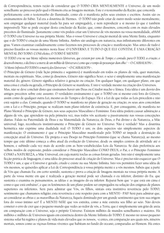de Correspondência, temos razão de considerar que O TODO CRIA MENTALMENTE o Universo, de um modo
semelhante ao processo pelo qual o Homem cria as Imagens mentais. Este é o testemunho da Razão, que concorda
perfeitamente com o testemunho do Iluminado, como ele o manifesta pelos seus ensinos e escritos. Assim são os
ensinamentos do Sábio. Tal era a doutrina de Hermes. O TODO não pode criar de outro modo senão mentalmente,
sem empregar qualquer material (nada há para ser empregado),, e nem reproduzir a si mesmo (o que é também
impossível). Não se pode escapar desta conclusão da Razão, que, como dissemos, concorda com os mais elevados
preceitos do Iluminado. Justamente como vós podeis criar um Universo de vós mesmos na vossa mentalidade, aSSiM
O TODO cria Universo na sua própria Mente. Mas o vosso Universo é criação mental de uma Mente finita, enquanto
que o do TODO é criação de uma Mente Infinita. Ambos são análogos em natureza, mas infinitamente diferentes em
grau. Vamos examinar cuidadosamente como fazemos nos processos de criação e manifestação. Mas antes de tudo é
preciso fixardes as vossas mentes nesta frase: O UNIVERSO, E TUDO O QUE ELE CONTÉM, É UMA CRIAÇÃO
MENTAL DO TODO. COM efeito, O TODO É MENTE!
"O TODO cria na sua Mente infinita inumeráveis Universos, que existem por eons de Tempo; e contudo, para O TODO, a criação, o
desenvolvimento, o declínio e a morte de um milhão de Universos é como que o tempo do pestanejar dum olho." – O CAIBALION−.
"A Mente Infinita d’O TODO é a matriz dos Universos." −O CAIBALION−.
O Princípio de Gênero (vide lição primeira e seguintes) é manifestado em todos os planos de vida, quer materiais,
mentais ou espirituais. Mas, como já dissemos, Gênero não significa Sexo; o sexo é simplesmente uma manifestação
material do, gênero. Gênero significa relativo à geração ou criação. Em qualquer lugar, em qualquer plano, em que
uma coisa é criada ou gerada, o Princípio de Gênero se manifesta. E isto é verdade mesmo na criação dos Universos.
Mas, não se deve concluir disto que ensinamos haver um Deus ou Criador macho e fêmea. Esta idéia é um desvio dos
antigos preceitos sobre este assunto. O verdadeiro ensinamento é que o TODO em si mesmo está fora do Gênero,
assim como de qualquer outra Lei, mesmo as do Tempo e do Espaço. Ele é a Lei de que todas as Leis procedem e não
está sujeito a elas. Contudo, quando O TODO se manifesta no plano de geração ou criação, os seus atos concordam
com a Lei e o Princípio, porque se realizam num plano inferior de existência. E, por conseguinte, ele manifesta no
Plano Mental o Princípio de Gênero, nos seus aspectos Masculino e Feminino. Esta idéia poderá causar admiração a
alguns de vós, que aprendem−na pela primeira vez, mas todos vós aceitaste−a passivamente nas vossas concepções
diárias. Falais na Paternidade de Deus e na Maternidade da Natureza; de Deus, o Pai divino e da Natureza, a Mãe
universal; logo, reconheceis instintivamente o Princípio de Gênero no Universo. Não é verdade? Mas a doutrina
hermética não exprime uma dualidade real: O TODO é um; os dois aspectos são simplesmente aspectos de
manifestação. O ensinamento é que o Princípio Masculino manifestado pelo TODO só impede a destruição da
concepção atual do Universo. Ele projeta o seu Desejo no Princípio Feminino (que se chama Natureza), ao mesmo
tempo que este último começa a obra atual da evolução do Universo, desde os simples centros de atividade até o
homem, e subindo cada vez mais de acordo com as bem−estabelecidas Leis da Natureza. Se dais preferência aos
velhos modos de expressão, podeis considerar o Princípio Masculino COMO DEUS, o Pai, e o Princípio Feminino
COMO a NATUREZA, a Mãe Universal, em cuja matriz toclas as coisas foram geradas. Isto não é simplesmente uma
ficção poética de linguagem; é uma idéia do processo atual de criação do Universo. Mas é preciso não esquecer que O
TODO é um, e que o Universo é gerado, criado e existe na sua Mente Infinita. Isto vos permitirá fazer uma idéia de
vós mesmos, se quiserdes aplicar a Lei de Correspondência à vossa própria mente e a vós mesmos. Sabeis que a parte
de Vós que chamais Eu. em certo sentido, sustenta e prova a criação de Imagens mentais na vossa própria mente. A
parte da vossa mente em que é realizada a geração mental pode ser chamada o eu inferior, distinto do Eu. que
sustenta e examina os pensamentos, as idéias e as imagens do eu inferior. Reparai bem que "o que está em cima é
como o que está embaixo", e que os fenômenos de um plano podem ser empregados na solução dos enigmas de planos
superiores ou inferiores. Será para admirar que Vós, os filhos, sintais esta instintiva reverência pelo TODO,
sentimento que chamamos religião; esta reverência e este respeito para com a MENTE− PAI? Será para admirar que,
ao considerar as obras e as maravilhas da Natureza, fiqueis dominado por um grande sentimento que tem sua origem
fora do vosso íntimo ser? É a MENTE−MÃE que vos estreita, como a mãe estreita seu filho ao seio. Não deveis
cometer o erro de crer que o pequeno mundo que vedes ao redor de vós, a Terra, que é simplesmente um grão de areia
em comparação com o Universo, seja o próprio Universo. Existem milhões de mundos semelhantes e maiores. Há
milhões e milhões de Universos iguais em existência dentro da Mente Infinita do TODO. E mesmo no nosso pequeno
sistema solar há regiões e planos de vida mais elevados que os nossos, −e entes, em comparação aos quais nós, míseros
mortais, somos como as viçosas formas viventes que habitam no fundo do oceano, comparadas ao Homem. Há entes
 