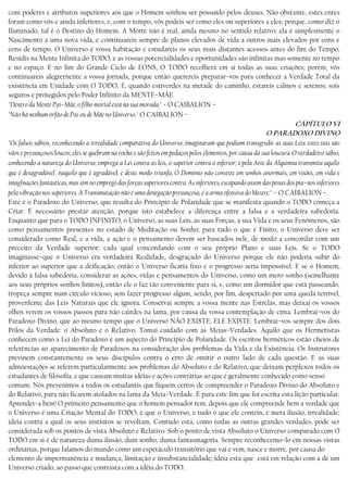 com poderes e atributos superiores aos que o Homem sonhou ser possuído pelos deuses. Não obstante, estes entes
foram como vós e ainda inferiores, e, com o tempo, vós podeis ser como eles ou superiores a eles; porque, como diz o
Iluminado, tal é o Destino do Homem. A Morte não é real, ainda mesmo no sentido relativo; ela é simplesmente o
Nascimento a uma nova vida, e continuareis sempre de planos elevados de vida a outros mais elevados por eons e
eons de tempo. O Universo é vossa habitação e estudareis os seus mais distantes acessos antes do fim do Tempo,
Residis na Mente Infinita do TODO, e as vossas potencialidades e oportunidades são infinitas mas somente no tempo
e no espaço. E no fim do Grande Ciclo de EONS, O TODO recolherá em si todas as suas criações; porém, vós
continuareis alegrernente a vossa jornada, porque então querereis preparar−vos para conhecer a Verdade Total da
existência em Unidade com O TODO. E, quando estiverdes na metade do caminho, estareis calmos e serenos; sois
seguros e protegidos pelo Poder Infinito da MENTE−MÃE.
"Dentro da Mente Pai−Mãe, o filho mortal está na sua morada." − O CAIBALION −
"Não há nenhum órfão de Pai ou de Mãe no Universo." O CAIBALION −
CÁPÍTULO VI
O PARADOXO DIVINO
"Os falsos sábios, reconhecendo a irrealidade comparativa do Universo, imaginaram que podiam transgredir as suas Leis: estes tais são
vãos e presunçosos loucos; eles se quebram na rocha e são feitos em pedaços pelos elementos, por causa da sua loucura. O verdadeiro sábio,
conhecendo a natureza do Universo, emprega a Lei contra as leis, o superior contra o inferior; e pela Arte da Alquimia transmita aquilo
que é desagradável naquilo que é agradável, e deste modo triunfa, O Domínio não consiste em sonhos anormais, em visões, em vida e
imagInações fantásticas, mas sim no emprego das forças superiores contra. As inferiores, escapando assim das penas dos pia−nos inferiores
pela vibração nos superiores. A Transmutação não é uma denegação presunçosa, é a arma ofensiva do Mestre." − O CAIBALION −.
Este é o Paradoxo do Universo, que resulta do Princípio de Polaridade que se manifesta quando o TODO começa a
Criar. É necessário prestar atenção, porque isto estabelece a diferença entre a falsa e a verdadeira sabedoria.
Enquanto que para o TODO INFINITO, o Universo, as suas Leis, as suas Forças, a sua Vida e os seus Fenômenos, são
como pensamentos presentes no estado de Meditação ou Sonho; para tudo o que é Finito, o Universo deve ser
considerado como Real, e a vida, a ação e o pensamento devem ser baseados nele, de modo a concordar com um
preceito da Verdade superior; cada qual concordando com o seu próprio Plano e suas Leis. Se o TODO
imaginasse−que o Universo era verdadeira Realidade, desgraçado do Universo porque ele não poderia subir do
inferior ao superior que a deificação; então o Universo ficaria fixo e o progresso seria impossível. E se o Homem,
devido à falsa sabedoria, considerar as ações, vidas e pensamentos do Universo, como um mero sonho (semelhante
aos seus próprios sonhos finitos), então ele o faz tão conveniente para si, e, como um dormidor que está passeando,
tropeça sempre num círculo vicioso, sem fazer progresso algum, sendo, por fim, despertado por uma queda terrível,
provenIente das Leis Naturais que ele ignora. Conservai sempre a vossa mente nas Estrelas, mas deixai os vossos
olhos verem os vossos passos para não cairdes na lama, por causa da vossa contemplação de cima. Lembrai−vos do
Paradoxo Divino, que ao mesmo tempo que o Universo NÃO EXISTE, ELE EXISTE. Lembraí−vos sempre dos dois
Pólos da Verdade: o Absoluto e o Relativo. Tomai cuidado com as Meias−Verdades. Aquilo que os Hermetistas
conhecem como a Lei do Paradoxo é um aspecto do Princípio de Polaridade. Os escritos herméticos estão cheios de
referências ao aparecimento de Paradoxos na consideração dos problemas da Vida e da Existência. Os Instrutores
previnem constantemente os seus discípulos contra o erro de omitir o outro lado de cada questão. E as suas
admoestações se referem particularmente aos problemas do Absoluto e do Relativo, que deixam perplexos todos os
estudantes de filosofia, e que causam muitas idéias e ações contrárias ao que é geralmente conhecido como senso
comum. Nós prevenimos a todos os estudantis que fiquem certos de compreender o Paradoxo Divino do Absoluto e
do Relativo, para não ficarem atolados na lama da Meía−Verdade. É para este fim que foi escrita esta lição particular.
Aprendei−a bem! O primeiro pensamento que o homem pensador tem, depois que ele compreende bem a verdade que
o Universo é uma Criação Mental do TODO, é que o Universo, e tudo o que ele contém, é mera ilusão, irrealidade;
idéia contra a qual os seus instintos se revoltam. Contudo esta, como todas as outras grandes verdades, pode ser
considerada sob os pontos de vista Absoluto e Relativo. Sob o ponto de vista Absoluto o Universo comparado com O
TODO em si é de natureza duma ilusão, dum sonho, duma fantasmagoria. Sempre reconhecemo−lo em nossas vistas
ordinárias, porque falamos do mundo como um espetáculo transitório que vai e vem, nasce e morre, por causa do
elemento de impermanência e mudança, limitação e insubstancialidade; idéia esta que está em relação com a de um
Universo criado, ao passo que contrasta com a idéia do TODO.
 