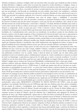 Filósofos, metafísicos, cientistas e teólogos, todos são concordes sobre este ponto, que é fundado em todas as formas
de idéias filosóficas e religiosas, assim como nas teorias das respectivas escolas metafísicas e teológicas. Assim, as
doutrinas herméticas não ensinam a insubstancialidade do Universo com palavras mais altíssonas do que as que vos
são familiares, mas, apesar disso, o seu modo de encarar o assunto parecerá uma coisa mais assustadora. Uma coisa
que tem um princípio e um fim pode ser considerada, em certo sentido, como irreal e não verdadeira; e, conforme
todas as escolas de.− pensamento, o Universo está sob esta lei. No ponto Absoluto de vista, nada há real a não ser o
TODO, que não pode ser realmente explicado. Ou o Universo é criado da Matéria, ou é uma criação mental na Mente
do TODO: ele é insubstancial, não−duradouro, uma coisa de tempo, espaço e mobilidade. É necessário
compreenderdes cabalmente isto, antes de, passardes a examinar as concepções herméticas sobre a natureza mental
do Universo. Examinai cada uma das outras concepções e vereis que elas não são verdadeiras. Mas o ponto de vista
Absoluto mostra um só lado do Panorama; o outro lado é o Relativo. A Verdade Absoluta foi definida como sendo as
Coisas como a mente de Deus as conhece, ao passo que a verdade Relativa são as Coisas como a mais elevada razão do
Homem as compreende. Assim, ao passo que para o Todo o Universo é irreal e ilusório, um simples sonho ou
resultado de meditação; para as mentes finitas que fazem parte deste mesmo Universo e o observam através das suas
faculdades, ele é verdadeiramente real e assim deve ser considerado. Ao reconhecer o ponto de vista absoluto, não
devemos cometer o erro de negar ou ignorar os fatos e fenômenos do Universo do modo como estes se apresentam às
nossas faculdades: lembremos que não somos o TODO. Para dar um exemplo familiar, todos reconhecemos que a
Matéria existe para os nossos sentidos, e estaríamos errados a mente finita se o não reconhecêssemos. Mas, sempre a
nossa mente finita compreende a afirmação científica que, falando cientificamente, não há nada mais que a Matéria;
aquilo que chamamos Matéria é considerado como sendo simplesmente uma agregação de átomos, os quais são um
grupo de unidades de forças chamadas elétrons ou íons, que estão em constante vibração e movimento circular.
Batemos numa pedra e sentimos o baque; parece ser uma coisa real, mas é simplesmente o que dissemos acima. Mas
lembramo−nos que o nosso pé, que sente o baque, também é Matéria, e portanto é constituído de elétrons, porque
esta materia também é nosso cérebro. E, para melhor dizer, se não fosse por causa da nossa Mente, absolutamente
não poderíamos reconhecer o pé ou a pedra. Assim, o ideal do artista ou escultor, que ele tanto esforça para
reproduzir na tela ou no mármore, parece verdadeiramente real para ele. Assim se produzem os caracteres na mente
do autor ou dramaturgo, o qual procura expressá−los de modo que os outros os possam reconhecer. E se isto é
verdade no caso da nossa mente fínita, qual não será o grau de Realidade nas imagens Mentais criadas na Mente do
Infinito? õ amigos, para os mortais este Universo de Mentalidade é verdadeiramente real; é o único que sempre
podemos conhecer, ainda que subamos de planos a Planos cada vez mais elevados. Para conhecê−lo de outro modo,
pela experiência atual, teríamos de ser o TODO mesmo. É verdade que quanto mais alto nos elevamos na escada −
alcançamos as proximidades da mente do Pai − as coisas mais visíveis tomam a natureza ilusória das coisas finitas,
Mas antes que o TODO nos retire em si a visão atual não desaparece. Assim, não devemos viver acima das formas da
ilusão. Desde que reconhecemos a natureza real do Universo, procuremos compreender as suas leis mentais e nos
esforcemos em empregá−las para obtermos melhor resultado no nosso progresso através da vida, ao caminharmos de
um plano a outro plano de existência. As Leis do Universo não são as pequenas Leis Férreas, por causa da sua
natureza mental. Tudo, exceto o TODO, é limitado por elas. Aquilo que está NA MENTE. INFINITA DO TODO é
REAL em grau relativo a esta mesma Realidade que é revestida na natureza do TODO. Não fiquemos, pois, incertos e
atemorizados: somos todos FIRMEMENTE CONTIDOS NA MENTE INFINITA DO TODO e nada nos pode
prejudicar e nos intimidar. Não há força fora do TODO para agir sobre nós. Podemos, pois, ficar calmos e tranqüilos.
Há um mundo de conforto e tranqüilidade nesta realização depois de atingida. Então "calmos e tranqüilos
repousaremos, embalados no Berço do Abismo"; ficando sem perigo no seio dc. Oceano da Mente Infinita, que é o
TODO. NO TODO, move,remos, viveremos e teremos nossa existência. A Matéria não é para nós a Matéria inferior,
enquanto vivemos no plano da Matéria, apesar de sabermos que é simplesmente uma agregação de elétrons ou
partículas de Força, que vibram rapidamente e giram umas ao redor das outras na formação de átomos; os átomos
vibram e giram formando moléculas que, por sua vez, formam as grandes massas de Matéria. A Matéria não é para nós
a Matéria inferior, quando prosseguimos nas investigações mais elevadas, e aprendemos dos Preceitos herméticos
que a Força, da qual os elétrons são unidades, é simplesmente uma manifestação da mente do TODO, e assim no
Universo tudo é simplesmente Metal em sua natureza. Enquanto no Plano da Matéria, podemos reconhecer os seus
fenômenos, poderemos examíná−la (como o fazem todos os Mestres de graus mais ou menos elevados), mas
fazemo−lo aplicando as forças superiores. Cometeremos uma loucura pretendendo negar a existência da Matéria no
aspecto relativo. Podemos negar o seu domínio sobre nós, devemos fazer, mas não devemos ignorar que ela existe em
 