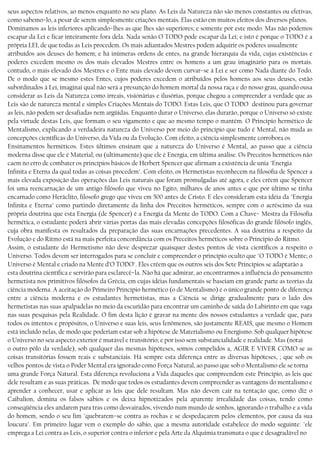 seus aspectos relativos, ao menos enquanto no seu plano. As Leis da Natureza não são menos constantes ou efetivas,
como sabemo−lo, a pesar de serem simplesmente criações mentais. Elas estão em muitos efeitos dos diversos planos.
Dominamos as leis inferiores aplicando−lhes as que lhes são superiores; e somente por este modo. Mas não podemos
escapar da Lei e ficar inteiramente fora dela. Nada senão O TODO pode escapar da Lei; e isto é porque o TODO é a
própria LEI, de que todas as Leis procedem. Os mais adiantados Mestres podem adquirir os poderes usualmente
atribuídos aos deuses do homem; e há inúmeras ordens de entes, na grande hierarquia da vida, cujas existências e
poderes excedem mesmo os dos mais elevados Mestres entre os homens a um grau imaginário para os mortais.
contudo, o mais elevado dos Mestres e o Ente mais elevado devem curvar−se à Lei e ser como Nada diante do Todo.
De o modo que se mesmo estes Entes, cujos poderes excedem o atribuídos pelos homens aos seus deuses, estão
subordinados à Lei, imaginai qual não será a presunção do homem mortal da nossa raça e do nosso grau, quando ousa
considerar as Leis da Natureza como irreais, visionárias e ilusórias, porque chegou a compreender a verdade que as
Leis são de natureza mental e simples Criações Mentais do TODO. Estas Leis, que O TODO destinou para governar
as leis, não podem ser desafiadas nem argüidas. Enquanto durar o Universo, elas durarão, porque o Universo só existe
pela virtude destas Leis, que formam o seu vigamento e que ao mesmo tempo o mantém. O Princípio hermético de
Mentalismo, explicando a verdadeira natureza do Universo por meio do princípio que tudo é Mental, não muda as
concepções científicas do Universo, da Vida ou da Evolução. Com efeito, a ciência simplesmente corrobora os
Ensinamentos herméticos. Estes últimos ensinam que a natureza do Universo é Mental, ao passo que a ciência
moderna disse que ele é Material; ou (ultimamente) que ele é Energia, em última análise. Os Preceitos herméticos não
caem no erro de combater os princípios básicos de Herbert Spencer que afirmam a existência de unia "Energia
Infinita e Eterna da qual todas as coisas procedem". Com efeito, os Hermetistas reconhecem na filosofia de Spencer a
mais elevada exposição das operações das Leis naturais que foram promulgadas até agora, e eles crêem que Spencer
foi uma reencarnação de um antigo filósofo que viveu no Egito, milhares de anos antes e que por último se tinha
encarnado como Heráclito, filosofo grego que viveu em 500 antes de Cristo. E eles consideram esta idéia da "Energia
Infinita e Eterna" como partindo diretamente da linha dos Preceitos herméticos, sempre com o acréscimo da sua
própria doutrina que esta Energia (de Spencer) é a Energia da Mente do TODO. Com a Chave− Mestra da Filosofia
hermética, o estudante poderá abrir várias portas das mais elevadas concepções filosóficas do grande filósofo inglês,
cuja obra manifesta os resultados da preparação das suas encarnações precedentes. A sua doutrina a respeito da
Evolução e do Ritmo está na mais perfeita concordância com os Preceitos herméticos sobre o Princípio do Ritmo.
Assim, o estudante do Hermetismo não deve desprezar quaisquer destes pontos de vista científicos a respeito o
Universo. Todos devem ser interrogados para se concluir e compreender o princípio oculto que "O TODO é Mente; o
Universo é Mental e criado na Mente d’O TODO". Eles crêem que os outros seis dos Sete Princípios se adaptarão a
esta doutrina científica e servirão para esclarecê−la. Não há que admirar, ao encontrarmos a influência do pensamento
hermetista nos primitivos filósofos da Grécia, em cujas idéias fundamentais se baseiam em grande parte as teorias da
ciência moderna. A aceitação do Primeiro Princípio hermético (o de Mentalismo) é o único grande ponto de diferença
entre a ciência moderna e os estudantes hermetistas, mas a Ciência se dirige gradualmente para o lado dos
hermetistas nas suas apalpadelas no meio da escuridão para encontrar um caminho de saída do Labirinto em que vaga
nas suas pesquisas pela Realidade. O fim desta lição é gravar na mente dos nossos estudantes a verdade que, para
todos os intentos e propósitos, o Universo e suas leis, seus fenômenos, são justamente REAIS, que mesmo o Homem
está incluído nelas, de modo que poderiam estar sob a hipótese de Materialismo ou Energismo. Sob qualquer hipótese
o Universo no seu aspecto exterior é mutável e transítório; e por isso sem substancialidade e realidade. Mas (notai
o outro pólo da verdade), sob qualquer das mesmas hipóteses, somos compelidos a, AGIR E VIVER COMO se as
coisas transitórias fossem reais e substanciais. Há sempre esta diferença entre as diversas hipóteses, ; que sob os
velhos pontos de vista o Poder Mental era ignorado como Força Natural, ao passo que sob o Mentalismo ele se torna
uma grande Força Natural. Esta diferença revoluciona a Vida daqueles que compreendem este Princípio, as leis que
dele resultam e as suas práticas. De modo que todos os estudantes devem compreender as vantagens do mentalismo e
aprender a conhecer, usar e aplicar as leis que dele resultam. Mas não devem cair na tentação que, como diz o
Caibalion, domina os falsos sábios e os deixa hipnotizados pela aparente irrealidade das coisas, tendo como
conseqüência eles andarem para tras como desvairados, vivendo num mundo de sonhos, ignorando o trabalho e a vida
do homem, sendo o seu fim "quebrarem−se contra as rochas e se despedaçarem pelos elementos, por causa da sua
loucura". Em primeiro lugar vem o exemplo do sábio, que a mesma autoridade estabelece do modo seguinte: "ele
emprega a Lei contra as Leis, o superior contra o inferior e pela Arte da Alquimia transmuta o que é desagradável no
 