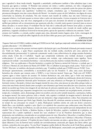 que é agradável e deste modo triunfa." Seguindo a autoridade, combatamos também a falsa sabedoria (que é uma
loucura), que ignora a verdade: "O Domínio não consiste em visões e sonhos anormais, em vida e imaginações
fantásticas, mas sim no emprego das forças superiores contra as inferiores, escapando assim das penas dos planos
inferiores pela vibração nos superiores." Lembrai−vos, sempre, estudantes, que "a Transmutação não é uma
presunçosa denegação, mas sim a arma ofensiva do Mestre". As citações acima são do Caibalion e são dignas de serem
conservadas na memória do estudante. Nós não vivemos num mundo de sonhos, mas sim num Universo que,
enquanto relativo, é real tanto quanto as nossas vidas e ações são interessadas. A nossa ocupação no Universo não é
negar a sua existência, mas sim viver, empregando as Leis para nos elevarmos do inferior ao superior, fazendo o
melhor que podemos sob as circunstancias que aparecem cada dia, e vivendo, tanto quanto é possível, para as nossas
idéias elevadas e os nossos ideais. O verdadeiro fim da Vida não é conhecido pelo homem neste plano; as maiores
autoridades e a nossa própria intuição dizem−nos que não cometeríamos erro vivendo do modo melhor que
pudermos, e segundo a tendencia Universal no mesmo ponto, apesar das aparentes evidências em contrário. Todos
estamos no Caminho, e a estrada conduz sempre para cima, deixando muitos lugares atrás. Lede a mensagem do
Caibalion, e segui o exemplo do sábio, fugindo do erro do falso sábio que perece por causa da sua loucura.
CAPÍTULO VII
O TODO EM TUDO
"Enquanto Tudo está n’O TODO, é também verdade que O TODO está em Tudo. Aquele que compreende realmente esta verdade alcançou
o grande conhecimento." – O CAIBALION −
Quantas vezes a maioria das pessoas ouviram repetir a declaração que a sua Divindade (chamada por muitos nomes)
era "Todo em Tudo,,, e quão Pouco suspeitaram elas da verdade oculta, encoberta por estas palavras tão
descuidadamente pronunciadas? A expressão comumente usada é uma sobrevivência da antiga máxima hermética
acima citada. Como diz o Caibalion: "Aquele que compreende realmente esta verdade alcançou o grande
conhecimento." E, sendo assim, permiti−nos examinar esta verdade, cujo conhecimento tanto significa. Nesta
exposição da verdade − esta máxima hermética − está encoberta uma das maiores verdades filosóficas, científicas e
religiosas. Nós vos explicamos o Preceito hermético a respeito da Natureza mental do Universo: a verdade que "o
Universo é Mental; ele está dentro da Mente d’O TODO". Diz o Caibalion na passagem citada acima: "Tudo está n’O
TODO." Mas note−se também a declaração correlativa, que: "É também verdade que O TODO está em TUDO." Esta
declaração aparentemente contraditória é reconciliável pela Lei do Paradoxo. É, aliás, uma exata declaração
hermética das relações que existem entre o TODO e o seu Universo mental. Vimos que "Tudo está n’O TODO",
vejamos agora o outro aspecto do assunto. Os Ensinos herméticos são, com efeito, que o Todo está iminente
(permanece, está inerente, habita) no seu Universo, e em cada partícula, unidade ou combinação, dentro do Universo.
Esta expressão é geralmente ilustrada pelos Instrutores com uma referência ao Princípio de Correspondência. O
Instrutor ensina o discípulo a formar uma Imagem mental de uma coisa, uma pessoa ou uma idéia, porque todas as
coisas têm uma forma mental; dando como exemplo o ator dramático que forma uma idéia dos seus caracteres, ou um
pintor ou escultor que forma uma imagem de um ideal que ele procura exprimir pela sua arte. Neste caso, o estudo
ante deve compreender que, enquanto a imagem tem a sua existência e ser somente em sua própria mente, ao mesmo
tempo ele, o estudante, autor, dramaturgo, pintor ou escultor, está em certo sentido imanente, e permanece, habita,
na imagem mental. Em outras palavras, toda a virtude, vida, espírito e realidade da imagem mental é derivada da
mente ímanente do pensador. Considerai isto por um momento e logo compreendereis a idéia. Para tomarmos um
exemplo moderno, diremos que Otelo, lago, Hamlet, Lear, Ricardo III, existiram somente na mente de Shakespeare,
no tempo da sua concepção ou criação. E ainda, Shakespeare também existiu em cada um destes caracteres,
dando−lhes a sua vitalidade, espírito e ação. Qual é o et espírito)> dos caracteres que conhecemos como Micawber,
Oliver Twist, Uriah Heep; será Dickens, ou cada um destes caracteres terá um espírito pessoal, independente do seu
criador? Têm a Vênus de Medici, a Madona Sixtina, o Apolo de Belvedere, espírito e realidade de si próprios, ou
representam eles o poder espiritual e mental dos seus criadores? A Lei de Paradoxo demonstra que as duas
proposições são verdadeiras, consideradas no seu próprio ponto de vista. Micawber é Micawber e é também Dickens.
E, demais, enquanto que Micawber pode ser dito Dickens, o mesmo Dickens não é idêntico a Micawber. O homem,
como Micawber, pode exclamar: "O Espírito do meu Criador está inerente em mim e, apesar disso, eu não sou ELE!"
Quão diferente é esta da horrível meia−verdade tão estrondosamente anunciada por alguns dos falsos sábios, que
enchem a atmosfera dos seus gritos: "Eu sou Deus!" Imaginai o pobre diabo de Micawber ou de Uriah Heep, gritando:
"Eu sou DI’Ckens"; ou algum dos humildes bobos das peças de Shekespeare, anunciando com grandiloqüência: "Eu
 
