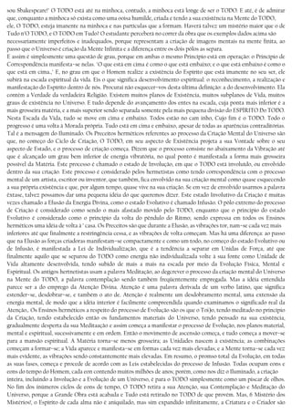 sou Sbakespeare!" O TODO está até na minhoca, contudo, a minhoca está longe de ser o TODO. E até, é de admirar
que, conquanto a minhoca só exista como uma ooisa humilde, criada e tendo a sua existência na Mente do TODO,
ele, O TODO, esteja imanente na minhoca e nas partículas que a formam. Haverá talvez um mistério maior que o de
Tudo n’O TODO, e O TODO em Tudo? O estudante perceberá no correr da obra que os exemplos dados acima são
necessariamente imperfeitos e inadequados, porque representam a criação de imagens mentais na mente fínita, ao
passo que o Universo é criação da Mente Infinita e a diferença entre os dois pólos as separa.
E assim é simplesmente uma questão de grau, porque em ambas o mesmo Princípio está em operação: o Princípio de
Correspondência manifesta−se nelas. "O que está em cima é como o que está embaixo; e o que está embaixo é como o
que está em cima.," E, no grau em que o Homem realize a existência do Espírito que está imanente no seu ser, ele
subirá na escada espiritual da vida. Eis o que significa desenvolvimento espiritual: o reconhecimento, a realização e
manifestação do Espírito dentro de nós. Procurai não esquecer−vos desta última definição: a do desenvolvimento. Ela
contém a Verdade da verdadeira Religião. Existem muitos planos de Existência, muitos subplanos de Vida, muitos
graus de existência no Universo. E tudo depende do avançamento dos entes na escada, cuja ponta mais inferior é a
mais grosseira matéria, e a mais superior sendo separada somente pela mais pequena divisão do ESPÍRITO Do TODO.
Nesta Escada da Vida, tudo se move em cima e embaixo. Todos estão no cam inho, Cujo fim é o TODO. Todo o
progresso é uma volta à Morada própria. Tudo está em cima e embaixo, apesar de todas as aparências contraditórias.
Tal é a mensagem do Iluminado. Os Preceitos herméticos referentes ao processo da Criação Mental do Universo são
que, no começo do Ciclo de Criação, O TODO, em seu aspecto de Existência projeta a sua Vontade sobre o seu
aspecto de Estado, e o processo de criação começa. Dizem que o processo consiste no abaixamento da Vibração até
que é alcançado um grau bem inferior de energia vibratória, no qual ponto é manifestada a forma mais grosseira
possível da Matéria. Este processo é chamado o estado de Involução, em que o TODO está involuído, ou envolvido
dentro da sua criação. Este processo é considerado pelos hermetistas como tendo correspondência com o processo
mental de um artista, escritor ou inventor, que também, fica envolvido na sua criação mental como quase esquecendo
a sua própria existência e que, por algum tempo, quase vive na sua criação. Se em vez de envolvido usarmos a palavra
êxtase, talvez possamos dar uma pequena idéia do que queremos dizer. Este estado Involutivo da Criação é muitas
vezes chamado a Efusão da Energia Divina, como o estado Evolutivo é chamado Infusão. O pólo extremo do processo
de Criação é considerado como sendo o mais afastado movido pelo TODO, enquanto que o principio do estado
Evolutivo é considerado como o princípio da volta do pêndulo do Ritmo; sendo expressa em todos os Ensinos
herméticos uma idéia de volta à ’ casa. Os Preceitos são que durante a Elusão, as vibrações tor, nam−se cada vez mais
inferiores até que finalmente a restringência cessa, e as vibrações de volta começam. Mas há uma diferença: ao passo
que na Elusão as forças criadoras manifestam−se compactamente e como um todo, no começo do estado Evolutivo ou
de Infusão, é manifestada a Lei de Individualização, que é a tendência a separar em Unidas de Força, até que
finalmente aquilo que se separou do TODO como energia não individualizada volte à sua fonte como Unidade de
Vida altamente desenvolvida, tendo subido de mais a mais na escada por meio da Evolução Física, Mental e
Espiritual. Os antigos hertnetistas usam a palavra Meditação, ao degcrever o processo da criação mental do Universo
na Mente do TODO, a palavra contemplação sendo também freqüentemente empregada. Mas a idéia entendida
parece ser a do emprego da Atenção Divina. Atenção é uma palavra derivada de um verbo latino, que significa
estender−se, desdobrar−se, e também o ato de. Atenção é realmente um desdobramento mental, uma extensão da
energia mental, de modo que a idéia interior é facilmente compreendida quando examinamos o significado real da
Atenção,. Os Ensinos herméticos a respeito do processo de Evolução são os que o Toi)o, tendo meditado no princípio
da Criação, tendo estabelecido então os fundamentos materiais do Universo, tendo pensado na sua existência,
gradualmente desperta da sua Meditaação e assim começa a manifestar o processo de Evolução, nos planos material,
mental e espiritual, sucessivamente e em ordem. Então o movimento de ascensão começa, e tudo começa a mover−se
para a mansão espiritual. A Matéria torna−se menos grosseira; as Unidades nascem à existência; as combinações
começam a formar−se; a Vida aparece e manifesta−se em formas cada vez mais elevadas; e a Mente torna−se cada vez
mais evidente, as vibrações sendo constantemente mais elevadas. Em resumo, o promso total da Evolução, em todas
as suas fases, começa e procede de acordo com as Leis estabelecidas do processo de Infusão. Todas ocupam eons e
eons do tempo do Homem, cada eon contendo muitos milhões de anos; porém, como nos diz o Iluminado, a criação
inteira, incluindo a Involução e a Evolução de um Universo, é para o TODO simplesmente como um piscar de olhos.
No fim dos inúmeros ciclos de eons de tempo, O TODO retira a sua Atenção, sua Contemplação e Meditação do
Universo, porque a Grande Obra está acabada e Tudo está retirado no TODO de que provém. Mas, 6 Mistério dos
Mistérios!, o Espírito de cada alma não é aniquilado, mas sim expandido infinitamente, a Criatura e o Criador são
 