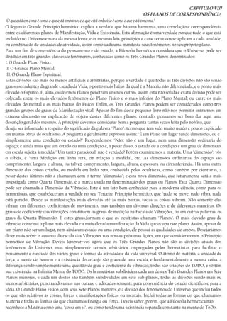 CAPÍTULO VIII
OS PLANOS DE CORRESPONDÊNCIA
"O que está em cima é como o que está embaixo, e o que está embaixo é como o que está em cima."
O Segundo Grande Princípio hermético explica a verdade que há uma harmonia, uma correlação e correspondência
entre os diferentes planos de Manifestação, Vida e Existência. Esta afirmação é uma verdade porque tudo o que está
incluído no Universo emana da mesma fonte, e as mesmas leis, princípios e característicos se aplicam a cada unidade,
ou combinação de unidades de atividade, assim como cada uma manifesta seus fenômenos no seu próprio plano.
Para um fim de conveniência do pensamento e do estudo, a Filosofia hermética considera que o Universo pode ser
dividido em três grandes classes de fenômenos, conhecidas como os Três Grandes Planos denominados:
I. O Grande Plano Físico.
II. O Grande Plano Mental.
III. O Grande Plano Espiritual.
Estas divisões são mais ou menos artificiais e arbitrárias, porque a verdade é que todas as três divisões não são senão
graus ascendentes da grande escada da Vida, o ponto mais baixo da qual é a Matéria não diferenciada, e o ponto mais
elevado o Espírito. E, aliás, os diversos Planos penetram uns nos outros, assim esta não sólida e exata divisão pode ser
colocada entre os mais elevados fenômenos do Plano Físico e o mais inferior do Plano Mental; ou entre os mais
elevados do mental e os mais baixos do Físico. Enfim, os Três Grandes Planos podem ser considerados como três
grandes grupos de graus de Manifestação vital. Apesar do fim deste pequeno livro não nos permitir entrarmos em
extensa discussão ou explicação do objeto destes diferentes planos, contudo, pensamos ser bom dar aqui uma
descrição geral dos mesmos. A princípio devemos considerar bem a pergunta tantas vezes feita pelo neófito, que
deseja ser informado a respeito do significado da palavra "Plano", termo que tem sido muito usado e pouco explicado
em muitas obras de ocultismo. A pregunta é geralmente expressa assim: "É um Plano um lugar tendo dimensões, ou é
simplesmente uma condição ou estado?" Respondemos: "Não; não é um lugar, nem uma dimensão ordinária do
espaço; é ainda mais que um estado ou uma condição e, a pesar disso, o estado ou a condição é um grau de dimensão,
em escala sujeita à medida." Um tanto paradoxal, não é verdade? Porém examinemos a matéria. Uma "dimensão", vós
o sabeis, é "uma Medição em linha reta, em relação à medida", etc. As dimensões ordinárias do espaço são
comprimento, largura e altura, ou talvez comprimento, largura, altura, espessura ou circunferência. Há uma outra
dimensão das coisas criadas, ou medida em linha reta, conhecida pelos ocultistas, como também por cientistas, a
pesar destes últimos não a chamarem com o termo "dimensão"; e esta nova dimensão, que futuramente será a mais
investigada como Quarta Dimensão, é a marca usada na determinação dos graus ou Planos. Esta Quarta Dimensão
pode ser chamada a Dimensão da Vibração. Este é um fato bem conhecido para a moderna ciência, como para os
hermetistas, que estabeleceram a verdade no seu Terceiro Princípio hermético, que "tudo se move, tudo vibra, nada
está parado". Desde as manifestações mais elevadas até às mais baixas, todas as coisas vibram. Não somente elas
vibram em diferentes coeficientes de movimento, mas também em díversas direções e de diferentes maneiras. Os
graus de coeficiente das vibrações constituem os graus de medição na Escala de Vibrações, ou em outras palavras, os
graus da Quarta Dimensão. E estes graus,formam o que os ocultistas chamam "Planos". O mais elevado grau de
vibração constitui o plano mais elevado e a mais elevada manifestação da Vida que ocupa este plano. Assim, apesar de
um plano não ser um lugar, nem ainda um estado ou uma condição, ele possui as qualidades de ambos. Desejaríamos
dizer mais sobre o assunto da escala das Vibrações nas nossas próximas lições, em que consideraremos o Princípio
hermético de Vibração. Deveis lembrar−vos agora que os Três Grandes Planos não são as divisões atuais dos
fenômenos do Universo, mas simplesmente termos arbitrários empregados pelos hermetistas para facilitar o
pensamento e o estudo dos vários graus e formas da atividade e da vida universal. O átomo de matéria, a unidade de
força, a mente do homem e a existência do arcanjo são graus de uma escala, e fundamentalmente a mesma coisa, a
diferença sendo simplesmente uma questão de grau e coeficiente de vibração; todas são criações do TODO, e só têm
sua existência na Infinita Mente do TODO. Os hermetistas subdividem cada um destes Três Grandes Planos em Sete
Planos menores, e cada um destes são também subdivididos em sete sub planos, todas as divisões sendo mais ou
menos arbitrárias, penetrando umas nas outras, e adotadas somente para conveniência do estudo científico e para a
idéia. O Grande Plano Físico, com seus Sete Planos menores, é a divisão dos fenômenos do Universo que inclui todos
os que são relativos às coisas, forças e manifestações físicas ou mentais. Inclui todas as formas do que chamamos
Matéria e todas as formas do que chamamos Energia ou Força. Deveis saber, porém, que a Filosofia hermética não
reconhece a Matéria como uma "coisa em si", ou como tendo uma existência separada constante na mente do ToDo.
 