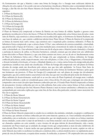 Os Ensinamentos são que a Matéria é antes uma forma da Energia; ela é a Energia num coeficiente inferior de
vibrações de certa espécie. E de acordo com isto os hermetistas classificam a Matéria como a extremidade inferior da
Energia, e dão−lhe três dos Sete Planos Menores do Grande Plano Físico. Estes Sete Menores Planos Físicos são os
seguintes:
I . O Plano da Matéria (A)
II. O Plano da Matéria (B)
III. O Plano da Matéria (C)
IV. O Plano da Substância Etérea
V. O Plano da Energia (A)
’VI. O Plano da Energia (B)
VII. O Plano da Energia (C)
O Plano da Matéria (A) compreende as formas da Matéria em suas formas de sólidos, líquidos e gasosos como
geralmente reconhecem os livros dos físicos. O Plano da Matéria (B) compreende certas formas mais elevadas e mais
sutis da Matéria, cuja existência a ciência moderna está reconhecendo agora, os fenômenos da Matéria Radiante, nas
suas fases de radium, etc., que contém a subdivisão inferior deste Plano Menor. O Plano da Matéria (C) compreende
as formas da matéria mais sutil e tênue, cuja existência não é suspeitada pelos cientistas ordinários. O Plano da
Substância Etérea compreende o que a ciência chama "O Éter", uma substância de extrema tenuidade e elasticidade,
que penetra todo o Espaço do Universo, e age como mediador para a transmissão de ondas de energia, como a luz, o
calor, a eletricidade, etc. Esta substância Etérea forma um elo de relação entre a Matéria (assim chamada) e a Energia
e participa da natureza de ambas. os Preceitos herméticos, contudo, ensinam que este plano tem sete subdivisões
(como têm todos os Planos Menores.), e que com efeito existem sete éteres, em vez de um só. Imediatamente acima
do Plano da Substância Etérea está o Plano da Energia (A), que compreende as formas ordinárias da Energia
conhecida pela ciência, sendo, respectivamente, estes sete sub planos, o Calor, a Luz, o Magnetismo, a Eletricidade e
a Atração incluindo a Gravitação, a Coesão, a Afinidade Química, etc. e várias outras formas de energia indicada pelas
experiências científicas mas ainda não classificadas. O Plano da Energia (B) compreende sete sub planos de formas
elevadas da energia ainda não descoberta pela ciência, mas que têm sido apelidadas "As Forças Mais Sutis da
Natureza" e que são consideradas em ação nas manifestações de certas formas de fenômenos Mentais e pelas quais
tais fenômenos são possíveis. O Plano da Energia (C) compreende sete sub planos de energia tão elevadamente
organizados, que eles contêm muitos característicos da vida, mas que não é reconhecido pela mente dos homens no
Plano ordinário de desenvolvimento, sendo útil só ao uso dos entes do Plano Espiritual; tal energia nem é sonhada
pelo homem ordinário, e pode ser considerada quase como a força divina. Os entes que a empregam são como deuses
comparados com os mais elevados tipos humanos conhecidos por nós, O Grande Plano Mental compreende as formas
de pensamentos viventes conhecidas por nós na vida ordinária, bem como certas outras formas só bem conhecidas
dos ocultistas. A classificação dos Sete Menores Planos Mentais é mais ou menos satisfatória e arbitrária (se não for
acompanhada por esmeradas explicações que estão fora do fim desta obra particular; contudo vamos mencioná−los.
Eles são os seguintes:
l . O Plano da Mente Mineral
li. O Plano da Mente Elemental (A)
iii.O Plano da Mente Vegetal
IV.O Plano da Mente Elemental (B)
V. O Plano da Mente Animal
Vi. O Plano da Mente Elemental (C)
Vil. O Plano da Mente Hominal.
O Plano da Mente Mineral compreende os estados ou as condições das unidades, entidades, ou grupos e combinações
das mesmas, que animam as formas conhecidas por nós como minerais, químicas, etc. Estas entidades não podem ser
confundidas com as moléculas, os átomos e os corpúsculos, que são simplesmente os corpos ou as formas materiais
destas entidades, assim como o corpo de um homem é a sua forma material e não ele mesmo. Estas entidades podem
ser chamadas espíritos em certo sentido, e seres viventes de um grau inferior de desenvolvimento, vida e mente,
exatamente um Pouco maior que as unidades da energia vivente que compreendem as mais elevadas subdivisões do
mais elevado Plano Físico. A mente média não quer geralmente atribuir a possessão da mente, espírito ou vida ao
reino Mineral, mas todos os ocultistas reconhecem a existência dela e a ciência moderna move−se rapidamente para o
ponto de vista do Hermetismo, a respeito deste assunto. As moléculas, os átomos C OS corpúsculos têm seus amores
 