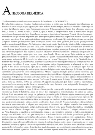 AFILOSOFIA HERMÉTICA
"Os lábios da sabedoria estão fechados, exceto aos ouvidos do Entendimento." – O CAIBALION −
Do velho Egito saíram os preceitos fundamentais esotéricos e ocultos que tão fortemente têm influenciado as
filosofias de todas as raças, nações e povos, por varios milhares de anos. O Egito, a terra das Pirâmides e da Esfinge, foi
a pátria da Sabedoria secreta e dos Ensinamentos místicos. Todas as nações receberam dele a Doutrina secreta. A
índia, a Pérsia, a, Caldéia, a Média, a China, o Japão, a Assíria, a antiga Grécia e Roma e outros países antigos
aproveitaram lautamente dos fatos do conhecimento, que os hierofantes e Mestres da Terra de Isis tão francamente
ministravam aos que estavam preparados para participar da grande abundância de preceitos místicos e ocultos, que
as mentes superiores deste antigo país tinham continuamente condensado. No antigo Egito viveram os grandes
Adeptos e Mestres que nunca mais foram avantajados, e raras vezes foram igualados, nos séculos que se passaram
desde o tempo do grande Hermes. No Egito estava estabelecida a maior das Lojas dos Místicos. Pelas portas dos seus
Templos entraram os Neófitos que mais tarde, como Híerofantes, Adeptos e Mestres, se espalharam por todas as
partes da terra, levando consigo o precioso conhecimento que possuíam, ansiosos e desejosos de ensiná−lo àqueles
que estivessem preparados para recebê−lo. Todos os estudantes do Oculto conhecem a dívida que têm para com os
veneráveis Mestres deste antigo país. Mas entre estes Grandes Mestres do antigo Egito, existiu um que eles
proclamavam como o Mestre dos Mestres. Este homem, se é que foi verdadeiramente um homem, viveu no Egito na
mais remota antiguidade. Ele foi conhecido sob o nome de Hermes Trismegisto. Foi o pai da Ciência Oculta, o
fundador da Astrologia, o descobridor da Alquimia. Os detalhes da sua vida se perderam devido ao imenso espaço de
tempo, que é de milhares de anos, e apesar de muitos países antigos disputarem entre si a honra de ter sido a sua
pátria. A data da sua existência no Egito, na sua última encarnação neste planeta, não é conhecida agora mas foi
fixada nos primeiros tempos das mais remotas dinastias do Egito, muito antes do tempo de Moisés. As melhores
autoridades consideram−no como contemporâneo de Abraão, e algumas tradições judaicas dizem claramente que
Abraão adquiriu uma parte do seu conhecimento místico do próprio Hermes. Depois de ter passado muitos anos da
sua partida deste plano de existência (a tradição afirma que viveu trezentos anos) os egípcios deificaram Hermes e
fizeram dele um dos seus deuses sob o nome de Thoth. Anos depois os povos da Antiga Grécia também o deificaram
com o nome de "Hermes, o Deus da Sabedoria". Os egípcios reverenciaram por muitos séculos a sua memória,
denominando−o o mensageiro dos Deuses, e ajuntando−lhe como distintivo o seu antigo título "Trismegisto", que
significa o três vezes grande, o grande entre os grandes.
Em todos os países antigos, o nome de Hermes Trismegisto foi reverenciado, sendo ese nome considerado como
sinônimo de "Fonte de Sabedoria". Ainda em nossos dias empregamos o termo hermético no sentido de secreto,
fechado de tal maneira que nada escapa, etc., pela razão que os discípulos de Hermes sempre observaram o princípio
do segredo nos seus preceitos. Eles ignoravam aquele não lançar as pérolas aos porcos, mas conservavam o preceito de
dar leite às crianças, e carne aos homens feitos, máximas que são familiares a todos os leitores das Escrituras Cristãs,
mas que já eram usadas pelos egípcios, muitos séculos antes da era cristã. Os Preceitos herméticos estão espalhados
em tocos os países e em todas as religiões, mas não pertencem a nenhuma seita religiosa particular. Isto acontece por
causa das advertencias feitas pelos antigos instrutores com o fim de evitar que a Doutrina Secreta fosse cristalizada
em um credo. A sabedoria desta precaução é clara para todos os estudantes de história. O antigo ocultismo da índia e
da Pérsia degenerou−se e perdeu−se completamente, porque os seus instrutores tornaram−se padres, e misturaram a
teología com a filosofia, vindo a ser, por conseqüência, o ocultismo da índia e da Pérsia, gradualmente perdido no
meio das massas de religiões, superstições, cultos, credos e deuses. O mesmo aconteceu com a antiga Grécia e Roma e
também com os Preceitos herméticos dos Gnósticos e Cristãos primitivos, que se perderam no tempo de
Constantino, e que sufocaram a filosofia com o manto da teologia, fazendo assim a Igreja perder aquilo que era a sua
verdadeira essência e espírito, e andar às cegas durante vários séculos, antes de tomar o seu verdadeiro caminho;
porque todos os bons observadores deste vigésimo século dizem que a Igreja está lutando para voltar aos seus antigos
ensinamentos místicos. Apesar de tudo isso sempre existiram algumas almas fiéis que mantiveram viva a Chama,
 