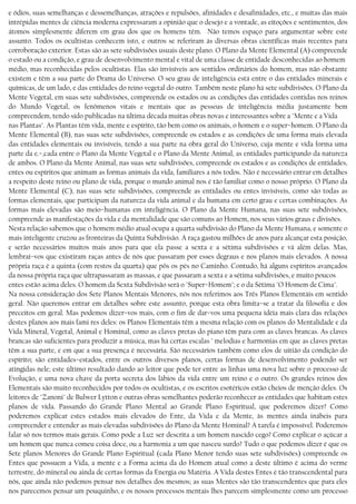 e ódios, suas semelhanças e dessemelhanças, atrações e repulsões, afinidades e desafinidades, etc., e muitas das mais
intrépidas mentes de ciência moderna expressaram a opinião que o desejo e a vontade, as eitoções e sentimentos, dos
átomos simplesmente diferem em grau dos que os homens têm. Não temos espaço para argumentar sobre este
assunto. Todos os ocultistas conhecem isto, e outros se referiram às diversas obras científicas mais recentes para
corroboração exterior. Estas são as sete subdivisões usuais deste plano. O Plano da Mente Elemental (A) compreende
o estado ou a condição, e grau de desenvolvimento mental e vital de uma classe de entidade desconhecidas ao homem
médio, mas reconhecidas pelos ocultistas. Elas são invisíveis aos sentidos ordinários do homem, mas não obstante
existem e têm a sua parte do Drama do Universo. O seu grau de inteligência está entre o das entidades minerais e
químicas, de um lado, e das entidades do reino vegetal do outro. Também neste plano há sete subdivisões. O Plano da
Mente Vegetal, em suas sete subdivisões, compreende os estados ou as condições das entidades contidas nos reinos
do Mundo Vegetal, os fenômenos vitais e mentais que as pessoas de inteligência média justamente bem
compreendem, tendo sido publícadas na última década muitas obras novas e interessantes sobre a "Mente e a Vida
nas Plantas". As Plantas têm vida, mente e espírito, tão bem como os animais, o homem e o super−homem. O Plano da
Mente Elemental (B), nas suas sete subdivisões, compreende os estados e as condições de uma forma mais elevada
das entidades elementais ou invisíveis, tendo a sua parte na obra geral do Universo, cuja mente e vida forma uma
parte da e.−,cada entre o Plano da Mente Vegetal e o Plano da Mente Animal, as entidades participando da natureza
de ambos. O Plano da Mente Animal, nas suas sete subdivisões, compreende os estados e as condições de entidades,
entes ou espíritos que animam as formas animais da vida, familiares a nós todos. Não é necessário entrar em detalhes
a respeito deste reino ou plano de vida, porque o mundo animal nos é tão familiar como o nosso próprio. O Plano da
Mente Elemental (C), nas suas sete subdivisões, compreende as entidades ou entes invisíveis, como são todas as
formas elementais, que participam da natureza da vida animal e da humana em certo grau e certas combinações. As
formas mais elevadas são meio−humanas em inteligência. O Plano da Mente Humana, nas suas sete subdivisões,
compreende as manifestações da vida e da mentalidade que são comuns ao Homem, nos seus vários graus e divisões.
Nesta relação sabemos que o homem médio atual ocupa a quarta subdivisão do Plano da Mente Humana, e somente o
mais inteligente cruzou as fronteiras da Quinta Subdivisão. A raça gastou milhões de anos para alcançar esta posição,
e serão necessários muitos mais anos para que ela passe a sexta e a sétima subdivisões e vá além delas. Mas,
lembraí−vos que existiram raças antes de nós que passaram por esses degraus e nos planos mais elevados. A nossa
própria raça é a quinta (com restos da quarta) que pôs os pés no Caminho. Contudo, há alguns espíritos avançados
da nossa própria raça que ultrapassaram as massas, e que passaram a sexta e a sétima subdivisões, e muito poucos
entes estão acima deles. O homem da Sexta Subdivisão será o "Super−Homem"; e o da Sétima "O Homem de Cima".
Na nossa consideração dos Sete Planos Mentais Menores, nós nos referimos aos Três Planos Elementáis em sentido
geral. Não queremos entrar em detalhes sobre este assunto, porque esta obra limita−se a tratar da filosofia e dos
preceitos em geral. Mas podemos dizer−vos mais, com o fim de dar−vos uma pequena idéia mais clara das relações
destes planos aos mais fami res deles: os Planos Elementais têm a mesma relação com os planos do Mentalidade e da
Vida Mineral, Vegetal, Animal e Hominal, como as claves pretas do piano têm para com as claves brancas. As claves
brancas são suficientes para produzir a música, mas há certas escalas ’ melodias e harmonias em que as claves pretas
têm a sua parte, e em que a sua presença é necessária. São necessários também como elos de uitião da condição do
espírito; são entidades−estados, entre os outros diversos planos, certas formas de desenvolvimento podendo ser
atingidas nele; este último resultado dando ao leitor que pode ter entre as linhas uma nova luz sobre o processo de
Evolução, e uma nova chave da porta secreta dos lábios da vida entre um reino e o outro. Os grandes reinos dos
Elementais são muito reconhecidos por todos os ocultistas, e os escritos esotéricos estão cheios de menção deles. Os
leitores de "Zanoni" de Bulwer Lytton e outras obras semelhantes poderão reconhecer as entidades que habitam estes
planos de vida. Passando do Grande Plano Mental ao Grande Plano Espiritual, que poderemos dizer? Como
poderemos explicar estes estados mais elevados do Ente, da Vida e da Mente, às mentes ainda inábeis para
compreender e entender as mais elevadas subdivisões do Plano da Mente Hominal? A tarefa é impossível. Poderemos
falar só nos termos mais gerais. Como pode a Luz ser descrita a um homem nascido cego? Como explicar o açúcar a
um homem que nunca comeu coisa doce, ou a harmonia a um que nasceu surdo? Tudo o que podemos dizer é que os
Sete planos Menores do Grande Plano Espiritual (cada Plano Menor tendo suas sete subdivisões) compreende os
Entes que possuem a Vida, a mente e a Forma acima da do Homem atual como a deste último é acima do verme
terrestre, do mineral ou ainda de certas formas da Energia ou Matéria. A Vida destes Entes é tão transcendental para
nós, que ainda não podemos pensar nos detalhes dos mesmos; as suas Mentes são tão transcendentes que para eles
nos parecemos pensar um pouquinho, e os nossos processos mentais lhes parecem simplesmente como um processo
 