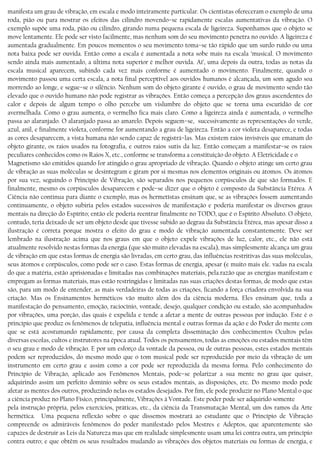 manifesta um grau de vibração, em escala e modo inteiramente particular. Os cientistas ofereceram o exemplo de uma
roda, pião ou para mostrar os efeitos das cilindro movendo−se rapidamente escalas aumentativas da vibração. O
exemplo supõe uma roda, pião ou cilindro, girando numa pequena escala de ligeireza. Suponhamos que o objeto se
move lentamente. Ele pode ser visto facilmente, mas nenhum som do seu movimento penetra no ouvido. A ligeireza é
aumentada gradualmente. Em poucos momentos o seu movimento toma−se tão rápido que um surdo ruído ou uma
nota baixa pode ser ouvida. Então como a escala é aumentada a nota sobe mais na escala ’musical. O movimento
sendo ainda mais aumentado, a última nota superior é melhor ouvida. Aí’, uma depois da outra, todas as notas da
escala musical aparecem, subindo cada vez mais conforme é aumentado o movimento. Finalmente, quando o
movimento passou uma certa escala, a nota final perceptível aos ouvidos humanos é alcançada, um som agudo soa
morrendo ao longe, e segue−se o silêncio. Nenhum som do objeto girante é ouvido, o grau de movimento sendo tão
elevado que o ouvido humano não pode registrar as vibrações. Então começa a percepção dos graus ascendentes do
calor e depois de algum tempo o olho percebe um vislumbre do objeto que se torna uma escuridão de cor
avermelhada. Como o grau aumenta, o vermelho fica mais claro. Como a ligeireza ainda é aumentada, o vermelho
passa ao alaranjado. O alaranjado passa ao amarelo. Depois seguem−se, sucessivamente as representações do verde,
azul, anil, e finalmente violeta, conforme for aumentando a grau de ligeireza. Então a cor violeta desaparece, e todas
as cores desaparecem, a vista humana não sendo capaz de registrá−las. Mas existem raios invisíveis que emanam do
objeto girante, os raios usados na fotografia, e outros raios sutis da luz. Então começam a manifestar−se os raios
peculiares conhecidos como os Raios X, etc., conforme se transforma a constituição do objeto. A Eletricidade e o
Magnetismo são emitidos quando for atingido o grau apropriado de vibração. Quando o objeto atinge um certo grau
de vibração as suas moléculas se desintegram e giram por si mesmas nos elementos originais ou átomos. Os átomos
por sua vez, seguindo o Princípio de Vibração, são separados nos pequenos corpúsculos de que são formados. E
finalmente, mesmo os corpúsculos desaparecem e pode−se dizer que o objeto é composto da Substância Etérea. A
Ciência não continua para diante o exemplo, mas os hermetístas ensinam que, se as vibrações fossem aumentando
continuamente, o objeto subiria pelos estados sucessivos de manifestação e poderia manifestar os diversos graus
mentais na direção do Espírito; então ele poderia reentrar finalmente no TODO, que é o Espírito Absoluto. O objeto,
contudo, teria deixado de ser um objeto desde que tivesse subido ao degrau da Substância Etérea, mas apesar disso a
ilustração é correta porque mostra o efeito do grau e modo de vibração aumentada constantemente. Deve ser
lembrado na ilustração acima que nos graus em que o objeto expele vibrações de luz, calor, etc., ele não está
atualmente resolvido nestas formas da energia (que são muito elevadas na escala), mas simplesmente alcança um grau
de vibração em que estas formas de energia são livradas, em certo grau, das influências restritivas das suas moléculas,
seus átomos e corpúsculos, como pode ser o caso. Estas formas de energia, apesar (e muito mais ele. vadas na escala
do que a matéria, estão aprisionadas e limitadas nas combinações materiais, pela.razão que as energias manifestam e
empregam as formas materiais, mas estão restringidas e limitadas nas suas criações destas formas, de modo que estas
são, para um modo de entender, as mais verdadeiras de todas as criações, ficando a força criadora envolvida na sua
criação. Mas os Ensinamentos herméticos vão muito além dos da ciência moderna. Eles ensinam que, toda a
manifestação do pensamento, emoção, raciocínio, vontade, desejo, qualquer condíção ou estado, são acompanhados
por vibrações, uma porção, das quais é expelida e tende a afetar a mente de outras pessoas por indução. Este é o
princípio que produz os fenômenos de telepatia, influência mental e outras formas da ação e do Poder do mente com
que se está acostumando rapidamente, por causa da completa disseminação dos conhecimentos Ocultos pelas
diversas escolas, cultos e instrutores na época atual. Todos os pensamentos, todas as emoções ou estados mentais têm
o seu grau e modo de vibração. E por um esforço da vontade da pessoa, ou de outras pessoas, estes estados mentais
podem ser reproduzidos, do mesmo modo que o tom musical pode ser reproduzido por meio da vibração de um
instrumento em certo grau e assim como a cor pode ser reproduzida da mesma forma. Pelo conhecimento do
Princípio de Vibração, aplicado aos Fenômenos Mentais, pode−se polarizar a sua mente no grau que quiser,
adquirindo assim um perfeito domínio sobre os seus estados mentais, as disposições, etc. Do mesmo modo pode
afetar as mentes dos outros, produzindo nelas os estados desejados. Por fim, ele pode produzir no Plano Mental o que
a ciência produz no Plano Físico, principalmente, Vibrações à Vontade. Este poder pode ser adquirido somente
pela instrução própria, pelos exercícios, práticas, etc., da ciência da Transmutação Mental, um dos ramos da Arte
hermética. Uma pequena reflexão sobre o que dissemos mostrará ao estudante que o Princípio de Vibração
compreende os admiráveis fenômenos do poder manifestado pelos Mestres e Adeptos, que aparentemente são
capazes de destruir as Leis da Natureza mas que em realidade simplesmente usam uma lei contra outra, um princípio
contra outro; e que obtêm os seus resultados mudando as vibrações dos objetos materiais ou formas de energia, e
 