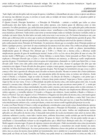 então realizam o que é comumente chamado milagre. Diz um dos velhos escritores herméticos: "Aquele que
compreende o Princípio de Vibração alcançou o cetro do Poder."
CAPÍTULO X
A POLARIDADE
"Tudo é duplo; tudo tem dois pólos; tudo tem seu par de opostos; o semelhante e o dessemelhante são uma só coisa; os opostos são idênticos
em natureza, mas diferentes em grau; os extremos se tocam; todas as verdades são meias−verdades; todos os paradoxos podem ser
reconciliados." − O CAIBALION –
O Quarto Grande Princípio hermético − o Princípio de Polaridade − contém a verdade que todas as coisas
manifestadas têm dois lados, dois aspectos, dois pólos opostos, com muitos graus de diferença entre os dois
extremos. Os velhos paradoxos, que ainda deixaram perplexa a mente dos homens, são explicados pelo conhecimento
deste Princípio. O homem também reconheceu muitas coisas− semelhantes a este Princípio e tentou exprimi−lo por
estas máximas e aforismos: Tudo existe e não existe ao mesmo tempo, todas as verdades são meias−verdades, todas as
verdades são meio−falsas, há dois lados em tudo, todo verso tem o seu reverso, etc. Os Ensinos herméticos são, com
efeito, que a diferença entre as coisas que se parecem diametralmente opostas é simplesmente questão de graus. Eles
ensinam que os pares de opostos podem ser reconciliados, e que a reconciliação universal dos opostos é efetuada
pelo conhecimento deste Princípio de Polaridade. Os instrutores dizem que os exemplos deste Princípio podem ser
dados a qualquer pessoa, e por meio de uma examinação da natureza real das coisas. Eles conhecem porque afirmam
que o Espírito e a Matéria são simplesmente dois pólos da mesma coisa, sendo os planos intermediários
simplesmente graus de vibração Eles afirmam que o ToDo e o Muito são a mesma coisa, a diferença sendo
simplesmente questão de grau de manifestação mental. Assim a LEi e as Leis são os dois pólos de uma só coisa. Do
mesmo modo o PRINcípio e os Princípios, a Mente Infinita e a mente finita. Então passando ao Plano Físico, eles
explicam o Princípio dizendo que o Calor e o Frio são idênticos em natureza, as diferenças sendo simplesmente
questão de graus. O termômetro marca diversos graus de temperatura, chamando−se o pólo mais baixo frio, e o mais
elevado calor. Entre estes dois pólos estão muitos graus de calor ou frio, chamai−os qualquer dos dois que não
cometereis erro algum. O mais elevado dos dois graus é sempre o mais quente, enquanto que o mais baixo é sempre o
trais frio. Não há demarcação absoluta; tudo é questão de grau. Não há lugar no termômetro em que cessa o calor e
começa o frio. Isto é questão de vibrações mais elevadas ou menos elevadas. Mesmo os termos alto e baixo (inferiores
e superiores), que ’somos obrigados a usar, são unicamente pólos da mesma coisa; os termos são relativos. Assim
como o Oriente e o Ocidente; viajai ao redor do mundo e na direção do Oriente, e chegareis a um ponto que é
chamado Ocidente, ao vosso ponto de partida, e voltareis deste ponto oriental. Viajai para o Norte e parecer−vos−á
viajar no Sul, ou vice−versa. A Luz e a Obscuridade são pólos da mesma coisa, com muitos graus entre elas. A escala
musical é a mesma coisa: vibrando o ponto "C" movei−o para cima até que encontrais outro ponto "C", e assim por
diante, a diferença entre as duas extremidades da corda sendo a mesma, com muitos graus entre os dois extremos. A
escala das cores é a mesma: pois que as mais elevadas e as mais baixas vibrações são simplesmente diferenças entre o
violeta superior e o vermelho inferior. O Grande e o Pequeno são relativos. Assim também o Ruído e o Silêncio, o
Duro e o Flexível. Tais são o Agudo e o Liso. O Positivo e o Negativo são dois pólos da mesma coisa, com muitos graus
entre eles. O Bem e o Mal não são absolutos; chamamos uma extremidade da escala Bem e a outra Mal. Uma coisa é
menos boa, que a coisa mais elevada na escala, mas esta coisa −menos boa, por sua vez, é mais boa (melhor) que a
coisa imediatamente inferior a ela; e assim por diante, o mais ou o menos sendo regulado pela posição na escala.
E assim é no Plano Mental. O Amor e o ódio são geralmente considerados como sendo coisas diametralmente opostas
entre si, inteiramente diferentes, irreconciliáveis. Mas aplicamos o Princípio de Polaridade, e supomos que não há
coisa de Amor Absoluto ou de ódio Absoluto, como distintos um do outro. Ambos são simplesmente termos
aplicados aos dois pólos da mesma coisa. Começando num ponto da escala encontramos mais amor ou menos ódio,
conforme subirmos a escala; e mais ódio e menos amor, conforme descermos: sendo verdade que não há matéria de
cujo ponto, superior ou inferior, possamos admirar. Há graus de Amor e de Ódio, e há um ponto médio em que o
semelhante e o dessemelhante tornam−se tão insignificantes que é difícil fazer distinção entre eles. A Coragem e o
Medo seguem a mesma regra. Os pares de opostos existem em toda parte. Onde encontrardes uma coisa encontrareis
o seu oposto: os dois pólos. E é este fato que habilita o hermetista a, transmutar um estado mental, em outro,
conforme as linhas da Polarização. As coisas pertencentes a diferentes classes não podem ser transmutodas em uma
outra, mas as coisas da mesma classe podem ser transmutadas, isto é, podem ter a sua polaridade mudada. Assim o
Amor pode ser Oeste ou Leste, Vermelho ou Violeta, mas pode tornar−se e imediatamente se torna em ódio, e do
 