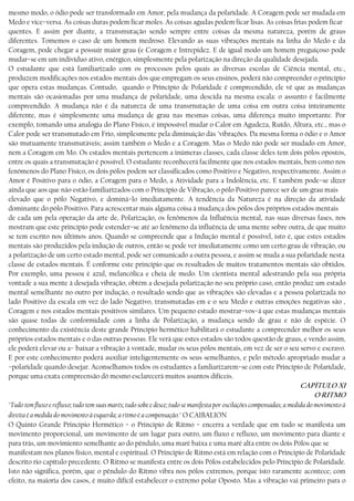 mesmo modo, o ódio pode ser transformado em Amor, pela mudança da polaridade. A Coragem pode ser mudada em
Medo e vice−versa. As coisas duras podem ficar moles. As coisas agudas podem ficar lisas. As coisas frias podem ficar
quentes. E assim por diante, a transmutação sendo sempre entre coisas da mesma natureza, porém de graus
diferentes. Tomemos o caso de um homem medroso. Elevando as suas vibrações mentais na linha do Medo e da
Coragem, pode chegar a possuir maior grau (e Coragem e Intrepidez. E de igual modo um homem preguiçoso pode
mudar−se em um indivíduo ativo, enérgico, simplesmente pela polarização na direção da qualidade desejada.
O estudante que está familiarizado com os processos pelos quais as diversas escolas de Ciência mental, etc.,
produzem modificações nos estados mentais dos que empregam os seus ensinos, poderá não compreender o princípio
que opera estas mudanças. Contudo, quando o Princípio de Polaridade é compreendido, ele vê que as mudanças
mentais são ocasionadas por uma mudança de polaridade, uma descida na mesma escala: o assunto é facilmente
compreendido. A mudança não é da natureza de uma transrnutação de uma coisa em outra coisa inteiramente
diferente, mas é simplesmente uma mudança de grau nas mesmas coisas, uma diferença muito importante. Por
exemplo, tomando uma analogia do Plano Físico, é impossível mudar o Calor em Agudeza, Ruído, Altura, etc., mas o
Calor pode ser transmutado em Frio, simplesmente pela diminuição dás ’vibrações. Da mesma forma o ódio e o Amor
são mutuamente transmutáveis; assim também o Medo e a Coragem. Mas o Medo não pode ser mudado em Amor,
nem a Coragem em Mo. Os estados mentais pertencem a inúmeras classes, cada classe deles tem dois pólos opostos,
entre os quais a transmutação é possível. O estudante reconhecerá facilmente que nos estados mentais, bem como nos
fenómenos do Plano Físico, os dois pólos podem ser classificados como Positivo e Negativo, respectivamente. Assim o
Amor é Positivo para o ódio, a Coragem para o Medo, a Atividade para a Indolência, etc. E também pode−se dizer
ainda que aos que não estão familiarizados com o Princípio de Vibração, o pólo Positivo parece ser de um grau mais
elevado que o pólo Negativo, e dominá−lo imediatamente. A tendência da Natureza é na direção da atividade
dominante do pólo Positivo. Para acrescentar mais alguma coisa à mudança dos pólos dos próprios estados mentais
de cada um pela operação da arte de, Polarização, os fenômenos da Influência mental, nas suas diversas fases, nos
mostram que este princípio pode estender−se até ao fenômeno da influência de uma mente sobre outra, de que muito
se tem escrito nos últimos anos. Quando se compreende que a Indução mental é possível, isto é, que estes estados
mentais são produzidos pela indução de outros, então se pode ver imediatamente como um certo grau de vibração, ou
a polarização de um certo estado mental, pode ser comunicado a outra pessoa, e assim se muda a sua polaridade nesta
classe de estados mentais. É conforme este princípio que os resultados de muitos tratamentos mentais são obtidos.
Por exemplo, uma pessoa é azul, melancólica e cheia de medo. Um cientista mental adestrando pela sua própria
vontade a sua mente à desejada vibração, obtém a desejada polarização no seu próprio caso, então produz um estado
mental semelhante no outro por indução, o resultado sendo que as vibrações são elevadas e a pessoa polarizada no
lado Positivo da escala em vez do lado Negativo, transmutadas em e o seu Medo e outras emoções negativas são ,
Coragem e nos estados mentais positivos similares. Um pequeno estudo mostrar−vos−á que estas mudanças mentais
são quase todas de conformidade com a linha de Polarização, a mudança sendo de grau e não de espécie. O
conhecimento da existência deste grande Princípio hermético habilitará o estudante a compreender melhor os seus
próprios estados mentais e o das outras pessoas. Ele verá que estes estados são todos questão de graus, e vendo assim,
ele poderá elevar ou a− baixar a vibração à vontade, mudar os seus pólos mentais, em vez de ser o seu servo e escravo.
E por este conhecimento poderá auxiliar inteligentemente os seus semelhantes, e pelo método apropriado mudar a
−polaridade quando desejar. Aconselhamos todos os estudantes a famliarizarem−se com este Princípio de Polaridade,
porque uma exata compreensão dó mesmo esclarecerá muitos asuntos difíceis.
CAPÍTULO XI
O RITMO
"Tudo tem fluxo e refluxo; tudo tem suas marés; tudo sobe e desce; tudo se manifesta por oscilações compensadas; a medida do movimento à
direita é a medida do movimento à esquerda; a ritmo é a compensação." O CAIBALION
O Quinto Grande Princípio Hermético − o Princípio de Ritmo − encerra a verdade que em tudo se manifesta um
movimento proporcional, um movimento de um lugar para outro, um fluxo e refluxo, um movimento para diante e
para trás, um movimiento semelhante ao do pêndulo, uma maré baixa e uma maré alta entre os dois Pólos que se
manifestam nos planos físico, mental e espiritual. O Princípio de Ritmo está em relação com o Principio de Polaridade
descrito rio capítulo precedente. O Ritmo se manifesta entre os dois Pólos estabelecidos pelo Princípio de Polaridade.
Isto não significa, porém, que o pêndulo do Ritmo vibra nos pólos extremos, porque isto raramente acontece; com
efeito, na maioria dos casos, é muito difícil estabelecer o extremo polar Oposto. Mas a vibração vai primeiro para o
 