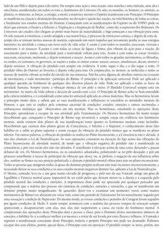 lado de um Pólo e depois para o do outro. Há sempre uma ação e uma reação, uma marcha e uma retirada, uma alta e
uma baixa, manifestadas em todos os tons e, fenômenos do Universo. Os sóis, os mundos, os homens, os animais, as
plantas, os minerais, as forças, a energia, a mente a matéria e mesmo o Espírito manifestam este Princípio. O Princípio
se manifesta na criação e destruição dos,mundos, na elevação e queda das nações, na vida histórica de todas as coisas,
e finalmente nos estados mentais do Homem. Começando com as manifestações do Espírito ou do TODO, pode−se
dizer que existem a Elusão e a Infusão; a "Expiração e a Inspiração de Brahm", como diz a expressão dos Brâmanes. Os
Universos são criados; eles chegam ao ponto mais baixo de materialidade, e logo começam a sua vibração para cima.
Os sóis nascem à existência, e sendo atingida a sua maior força, o processo de retrocesso começa, e depois de eons de
tempo eles se tornam inertes massas de matéria, esperando um outro impulso que novamente ponha as suas energias
interiores na atividade e começa um novo ciclo de vida solar. E assim é com todos os mundos; nasceram, viveram e
morreram: é só renascer. E,assitn é com todas as coisas de figura e forma; elas vibram da ação para a reação, do
nascimento para a morte, da atividade para a inatividade voltam para trás. Assim é com todas as coisas viventes;
nasceram, cresceram, morreram, e depois tomaram a nascer. Assim é com todos os grandes movimentos, as filosofias,
os credos, os costumes, os governos, as nações e todas as outras coisas: nascer, crescer, amadurecer, decair, morrer e
depois renascer. A vibração do pêndulo está sempre em evidência. A noite segue o dia, e o dia segue a noite. O
pêndulo vibra do Outono ao Inverno, e depois volta para trás. Os corpúsculos, os átomos, as moléculas e todas as
massas de matéria vibram ao redor do círculo da sua natureza. Não há coisa alguma de absoluta inércia ou cessação
de movimento, e todo movimento −participa do Ritmo. O principio é de aplicação universal. Pode ser aplicado a
qualquer questão ou fenômeno de qualquer dos diversos planos de vida. Pode ser aplicado a todas as fases da
atividade humana. Sempre existe a vibração rítmica de um pólo a outro. O Pêndulo Universal sempre está em
movimento. As marés da Vida sobem e descem de acordo com a Lei. O Princípio de Ritmo acha−se bem entendido
pela ciência moderna, e é considerado como uma lei universal aplicada às coisas materiais. Mas os hermetistas levam
o princípio muito além, e sabem que as suas manifestações e influências se estendem às atividades mentais do
Homem, e que isto se explica pela contínua sucessão de condições, estados, emoções e outras incômodas e
embaraçosas mudanças que observamos em nós mesmos. Mas os hermetístas, estudando as operações deste
Princípio, aprenderam a escapar da sua atividade pela Transmutação. Os Mestres hermetistas há muito tempo
descobriram que, conquanto o Princípio de Ritmo seja invariável, e sempre esteja em evidência nos fenômenos
mentais, ainda existem dois planos de sua manifestação tanto quanto os fenômenos mentais estão incluídos.
Descobriram que existem dois planos gerais de Consciência, o Inferior e o Superior, o conhecimento deste fato
habilita−os a subir ao plano superior e assim escapar da vibração do pêndulo rítmico que se manifesta no plano
inferior. Em outras palavras, a vibração do pêndulo se realiza no Plano Inconsciente, e a Consciência não é afetada. A
isto eles chamam a Lei de Neutralização. As suas operações consistem na elevação do Ego acima das vibrações do
Plano Inconsciente da atividade mental, de modo que a vibração negativa do pêndulo não é manifestada na
consciência, e por esta razão eles não são afetados, É semelhante à elevação acima de uma coisa, deixando−a passar
debaixo de vós. Os Mestres hermetistas, ou os estudantes adiantados, polarizando−se no pólo desejado, e por um
processo semelhante à recusa de participar da vibração que desce, ou, se preferis, à negação da sua influência sobre
eles, sustêm−se firmes na sua posição polarizada, e deixam o pêndulo mental vibrar para trás no plano inconsciente.
Todas as pessoas que atingiram todos os graus do domínio próprio realizam isto mais ou menos inconscientemente, e
recusando deixar as suas condições e os seus estados mentais negativos dominá−las, aplicam a Lei de Neutralização.
O Mestre, contudo, leva−os a um grau muito elevado de progresso, e pelo uso da sua Vontade atinge um grau de
Equilíbrio e Firmeza mental quase impossível de ser crido pelos que deixam mover−se à direita e à esquerda pelo
pêndulo mental das condições e emoções. A importância disto pode ser apreciada por qualquer pensador que
compreende que a maioria das pessoas são criaturas de condições, emoções e sensações, e que só manifestam um
domínio próprio muito insignificante. Se quiserdes deter−vos e examinar um momento, vereis como muitos
movimentos de Ritmo vos afetaram em vossa vida, como um período de Entusiasmo foi invariavelmente seguido por
uma sensação e condição de Depressão. Do mesmo modo, as vossas condições e períodos de Coragem foram seguidos
por iguais condições de Medo. E assim sempre aconteceu com a maioria das pessoas: tempos de sensação sempre
apareceram e desapareceram com elas, mas elas não suspeitaram a causa ou razão do fenômeno mental. A
compreensão das operações deste Princípio dará à pessoa a chave para o Domínio destes movimentos rítmicos de
emoções, e habilitá−la−á a conhecer melhor a si mesma e a evitar de ser levada por estes fluxos e refluxos. A Vontade é
superior à manifestação consciente deste Princípio, todavia o próprio Princípio não pode ser destruído. Podemos
escapar dos seus efeitos, porém, apesar disso, o Princípio está em operação. O pêndulo sempre se move, porém, nós
 