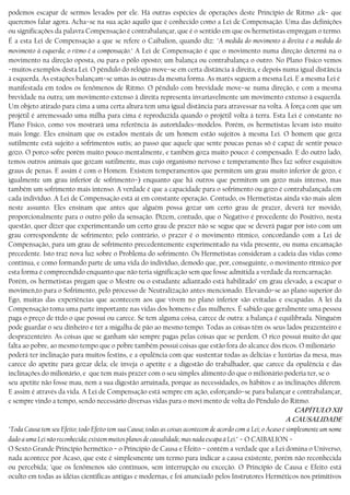 podemos escapar de sermos levados por ele. Há outras espécies de operações deste Princípio de Ritmo ,ck− que
queremos falar agora. Acha−se na sua ação aquilo que é conhecido como a Lei de Compensação. Uma das definições
ou significações da palavra Compensação é contrabalançar, que é o sentido em que os hermetistas empregam o termo.
É a esta Lei de Compensação a que se refere o Caibalion, quando diz: "A medida do movimento à direita é a medida do
movimento à esquerda; o ritmo é a compensação." A Lei de Compensação é que o movimento numa direção determi na o
movimento na direção oposta, ou para o pólo oposto; um balança ou contrabalança o outro. No Plano Físico vemos
−muitos exemplos desta Lei. O pêndulo do relógio move−se em certa distância à direita, e depois numa igual distância
à esquerda. As estações balançam−se umas às outras da mesma forma. As marés seguem a mesma Lei. E a mesma Lei é
manifestada em todos os fenômenos de Ritmo. O pêndulo com brevidade move−se numa direção, e com a mesma
brevidade na outra; um movimento extenso à direita representa invariavelmente um movimento extenso à esquerda.
Um objeto atirado para cima a uma certa altura tem uma igual distância para atravessar na volta. A força com que um
projétil é arremessado uma milha para cima é reproduzida quando o projétil volta à terra. Esta Lei é constante no
Plano Físico, como vos mostrará uma referência às autorídades−modelos. Porém, os hermetistas levam isto muito
mais longe. Eles ensinam que os estados mentais de um homem estão sujeitos à mesma Lei. O homem que goza
sutilmente está sujeito a sofrimentos sutis; ao passo que aquele que sente poucas penas só é capaz de sentir pouco
gozo. O porco sofre porém muito pouco mentalmente, e também goza muito pouco: é compensado. E do outro lado,
temos outros animais que gozam sutilmente, mas cujo organismo nervoso e temperamento lhes faz sofrer esquisitos
graus de penas. E assim é com o Homem. Existem temperamentos que permitem um grau muito inferior de gozo, e
igualmente um grau inferior de sofrimento−) enquanto que há outros que permitem um gozo mais intenso, mas
também um sofrimento mais intenso. A verdade é que a capacidade para o sofrimento ou gozo é contrabalançada em
cada indivíduo. A Lei de Compensação está aí em constante operação. Contudo, os Hermetistas ainda vão mais além
neste assunto. Eles ensinam que antes que alguém possa gozar um certo grau de prazer, deverá ter movido,
proporcionalmente para o outro pólo da sensação. Dizem, contudo, que o Negativo é procedente do Positivo, nesta
questão, quer dizer que experimentando um certo grau de prazer não se segue que se deverá pagar por isto com um
grau correspondente de sofrimento; pelo contrário, o prazer é o movimento rítmico, concordando com a Lei de
Compensação, para um grau de sofrimento precedentemente experimentado na vida presente, ou numa encamação
precedente. Isto traz nova luz sobre o Problema do sofrimento. Os Hermetistas consideram a cadeia das vidas como
contínua, e como formando parte de uma vida do indivíduo, demodo que, por, conseguinte, o movimento rítmico por
esta forma é compreendido enquanto que não teria significação sem que fosse admitida a verdade da reencarnação.
Porém, os hermetistas pregam que o Mestre ou o estudante adiantado está habilitado’ em grau elevado, a escapar o
movimen,to para o Sofrimento, pelo processo de Neutralização antes mencionado. Elevando−se ao plano superior do
Ego, muitas das experiências que acontecem aos que vivem no plano inferior são evitadas e escapadas. A lei da
Compensação toma uma parte importante nas vidas dos homens e das mulheres. É sabido que geralmente uma pessoa
paga o preço de ttdo o que possui ou carece. Se tem alguma coisa, carece de outra: a balança é equilibrada. Ninguém
pode guardar o seu dinheiro e ter a migalha de pão ao mesmo tempo. Todas as coisas têm os seus lados prazenteiro e
desprazenteiro. As coisas que se ganham são sempre pagas pelas coisas que se perdem. O rico possui muito do que
falta ao pobre, ao mesmo tempo que o pobre também possui coisas que estão fora do alcance dos ricos. O milionário
poderá ter inclinação para muitos festins, e a opulência com que sustentar todas as delícias e luxúrias da mesa, mas
carece do apetite para gozar dela; ele inveja o apetite e a digestão do trabalhador, que carece da opulência e das
inclinações do milionário, e que tem mais prazer com o seu simples alimento do que o milionário poderia ter, se o
seu apetite não fosse mau, nem a sua digestão arruinada, porque as necessidades, os hábitos e as inclinações diferem.
E assim é através da vida. A Lei de Compensação está sempre em ação, esforçando−se para balançar e contrabalançar,
e sempre vindo a tempo, sendo necessário diversas vidas para o movi mento de volta do Pêndulo do Ritmo.
CAPÍTULO XII
A CAUSALIDADE
"Toda Causa tem seu Efeito; todo Efeito tem sua Causa; todas as coisas acontecem de acordo com a Lei; o Acaso é simplesmente um nome
dado a uma Lei não reconhecida; existem muitos planos de causalidade, mas nada escapa à Lei." − O CAIBALION −
O Sexto Grande Princípio hermético − o Princípio de Causa e Efeito − contém a verdade que a Lei domina o Universo,
nada acontece por Acaso, que este é simplesmente um termo para indicar a causa existente, porém não reconhecida
ou percebida; ’que os fenômenos são contínuos, sem interrupção ou exceção. O Princípio de Causa e Efeito está
oculto em todas as idéias científicas antigas e modernas, e foi anunciado pelos Instrutores Herméticos nos primitivos
 
