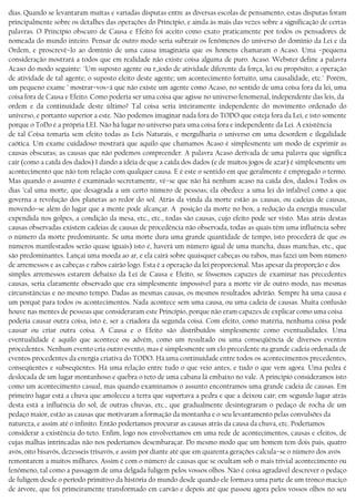 dias. Quando se levantaram muitas e variadas disputas entre as diversas escolas de pensamento, estas disputas foram
principalmente sobre os detalhes das operações do Princípio, e ainda às mais das vezes sobre a significação de certas
palavras. O Princípio obscuro de Causa e Efeito foi aceito como exato praticamente por todos os pensadores de
nomeada do mundo inteiro. Pensar de outro modo seria subtrair os fenômenos do universo do domínio da Lei e da
Ordem, e proscrevê−lo ao domínio de uma causa imaginária que os homens chamaram o Acaso. Uma −pequena
consideração mostrará a todos que em realidade não existe coisa alguma de puro. Acaso. Webster define a palavra
Acaso do modo seguinte: "Um suposto agente ou r,,íodo de atividade diferente da força, lei ou propósito; a operação
de atividade de tal agente; o suposto eleito deste agente; um acontecimento fortuito, uma causalidade, etc." Porém,
um pequeno exame ’ mostrar−vos−á que não existe um agente como Acaso, no sentido de uma coisa fora da lei, uma
coisa fora de Causa e Efeito. Como poderia ser uma coisa que agisse no universo fenomenal, independente das leis, da
ordem e da continuidade deste último? Tal coisa seria inteiramente independente do movimento ordenado do
universo, e portanto superior a este. Não podemos imaginar nada fora do TODO que esteja fora da Lei, e isto somente
porque o ToDo é a própria LEI. Não há lugar no universo para uma coisa fora e independente da Lei. A existência
de tal Coisa tomaria sem efeito todas as Leis Naturais, e mergulharia o universo em uma desordem e ilegalidade
caótica. Um exame cuidadoso mostrará que aquilo que chamamos Acaso é simplesmente um modo de exprimir as
causas obscuras; as causas que não podemos compreender. A palavra Acaso derivada de uma palavra que significa
cair (como a caída dos dados) 1 dando a idéia de que a caída dos dados (e de muitos jogos de azar) é simplesmente um
acontecimento que não tem relação com qualquer causa. E é este o sentido em que geralmente é empregado o termo.
Mas quando o assunto é examinado secretamente, vè−se que não há nenhum acaso na caída dos, dados.i Todos os
dias ’cal uma morte, que desagrada a um certo número de pessoas; ela obedece a uma lei do infalível como a que
governa a revolução dos planetas ao redor do sol. Atrás da vinda da morte estão as causas, ou cadeias de causas,
movendo−se além do lugar que a mente pode alcançar. A posição da morte no box, a redução da energia muscular
expendida nos golpes, a condição da mesa, etc., etc., todas são causas, cujo efeito pode ser visto. Mas atrás destas
causas observadas existem cadeias de causas de procedência não observada, todas as quais têm uma influência sobre
o número da morte predominante. Se uma morte dura uma grande quantidade de tempo, isto procederá de que os
números manifestados serão quase iguais) isto é, haverá um número igual de uma mancha, duas manchas, etc., que
são predominantes. Lançai uma moeda ao ar, e ela cairá sobre quaisquer cabeças ou rabos, mas fazei um bom número
de arremessos e as cabeças e rabos cairão logo. Esta é a operação da lei proporcional. Mas apesar da proporção e dos
simples arremessos estarem debaixo da Lei de Causa e Efeito, se fôssemos capazes de examinar nas precedentes
causas, seria claramente observado que era simplesmente impossível para a morte vir de outro modo, nas mesmas
circunstâncias e no mesmo tempo. Dadas as mesmas causas, os mesmos resultados advírão. Sempre há uma causa e
um porquê para todos os acontecimentos. Nada acontece sem uma causa, ou uma cadeia de causas. Muita confusão
houve nas mentes de pessoas que consideraram este Princípio, porque não eram capazes de explicar como uma coisa
poderia causar outra coisa, isto é, ser a criadora da segunda coisa. Com efeito, como matéria, nenhuma coisa pode
causar ou criar outra coisa. A Causa e o Efeito são distribuídos simplesmente como eventualidades. Uma
eventualidade é aquilo que acontece ou advém, como um resultado ou uma conseqüêncía de diversos eventos
procedentes. Nenhum evento cria outro evento, mas é simplesmente um elo precedente na grande cadeia ordenada de
eventos procedentes da energia criativa do TODO. Há.uma continuidade entre todos os acontecimentos precedentes,
conseqüentes e subseqüentes. Há uma relação entre tudo o que veio antes, e tudo o que vem agora. Uma pedra é
deslocada de um lugar montanhoso e quebra o teto de uma cabana lá embaixo no vale. A princípio consideramos isto
como um acontecimento casual, mas quando examinamos o assunto encontramos uma grande cadeia de causas. Em
primeiro lugar está a chuva que amoleceu a terra que suportava a pedra e que a deixou cair; em segundo lugar atrás
desta está a influência do sol, de outras chuvas, etc., que gradualmente desintegraram o pedaço de rocha de um
pedaço maior, estão as causas que motivaram a formação da montanha e o seu levantamento pelas convulsões da
natureza, e assim até o infinito. Então poderíamos procurar as causas atrás da causa da chuva, etc. Poderíamos
considerar a existência do teto. Enfim, logo nos envolveríamos em uma rede de acontecimentos, causas e efeitos, de
cujas malhas intrincadas não nos poderíamos desembaraçar. Do mesmo modo que um homem tem dois pais, quatro
avós, oito bisavós, dezesseis trisavós, e assim por diante até que em quarenta gerações calcula−se o número dos avós
remontarem a muitos milhares. Assim é com o número de causas que se ocultam sob o mais trivial acontecimento ou
fenômeno, tal como a passagem de uma delgada fuligem pelos vossos olhos. Não é coisa agradável descrever o pedaço
de fuligem desde o período primitivo da história do mundo desde quando ele formava uma parte de um tronco maciço
de árvore, que foi primeiramente transformado em carvão e depois até que passou agora pelos vossos olhos no seu
 