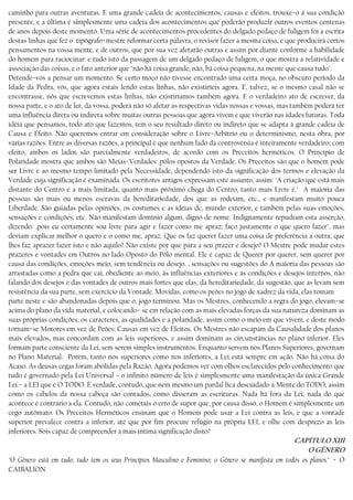 caminho para outras aventuras. E uma grande cadeia de acontecimentos, causas e efeitos, trouxe−o à sua condição
presente, e a última é simplesmente uma cadeia dos acontecimentos que poderão produzir outros eventos centenas
de anos depois deste momento. Uma série de acontecimentos procedentes do delgado pedaço de fuligem foi a escrita
destas linhas que fez o tipógrafo−mestre reformar certa palavra, o revisor fazer a mesma coisa, e que producirá certos
pensamentos na vossa mente, e de outros, que por sua vez afetarão outras e assim por diante conforme a habilidade
do homem para raciocinar: e tudo isto da passagem de um delgado pedaço de fuligem, o que mostra a relatividade e
associação das coisas, e o fato anterior que "não há coisa grande, não, bá coisa pequena, na mente que causa tudo".
Detende−vos a pensar um momento. Se certo moço não tivesse encontrado uma certa moça, no obscuro período da
Idade da Pedra, vós, que agora estais lendo estas linhas, não existiríeis agora. E, talvez, se o mesmo casal não se
encontrasse, nós que escrevemos estas linhas, não existiríamos também agora. E o verdadeiro ato de escrever, da
nossa parte, e o ato de ler, da vossa, poderá não só afetar as respectivas vidas nossas e vossas, mas também poderá ter
uma influência direta ou indireta sobre muitas outras pessoas que agora vivem e que viverão nas idades futuras. Toda
idéia que pensamos, todo ato que fazemos, tem o seu resultado direto ou indireto que se adapta à grande cadeia de
Causa e Efeito. Não queremos entrar em consideração sobre o Livre−Arbítrio ou o determinismo, nesta obra, por
várias razões. Entre as diversas razões, a principal é que nenhum lado da controvérsia é inteiramente verdadeiro; com
efeito, ambos os lados são parcialmente verdadeiros, de acordo com os Preceitos herméticos. O Princípio de
Polaridade mostra que ambos são Meias−Verdades: pólos opostos da Verdade. Os Preceitos são que o homem pode
ser Livre e ao mesmo tempo limitado pela Necessidade, dependendo isto da significação dos termos e elevação da
Verdade cuja significação é examinada. Os escritores antigos expressam este assunto, assim: "A criação que está mais
distante do Centro é a mais limitada; quanto mais próximo chega do Centro, tanto mais Livre é." A maioria das
pessoas são mais ou menos escravas da hereditariedade, dos que as rodeiam, etc., e manifestam muito pouca
Liberdade. São guiadas pelas opiniões, os costumes e as idéias dc, mundo exterior, e também pelas suas emoções,
sensações e condições, etc. Não manifestam domínio algum, digno de nome. Indignamente repudiam esta asserção,
dizendo: ,pois eu certamente sou livre para agir e fazer como me apraz; faço justamente o que quero fazer", mas
deviam explicar melhor o quero e o como me, apraz. Que os faz querer fazer uma coisa de preferência a outra; que
lhes faz aprazer fazer isto e não aquilo? Não existe por que para a seu prazer e desejo? O Mestre pode mudar estes
prazeres e vontades em Outros no lado Oposto do Pólo mental. Ele é capaz de Querer por querer, sem querer por
causa das condições, emoções meio, sem tendência ou desejo. , sensações ou sugestões do A maioria das pessoas são
arrastadas como a pedra que cai, obediente ao meio, às influências exteriores e às condições e desejos internos, não
falando dos desejos e das vontades de outros mais fortes que elas, da hereditariedade, da sugestão, que as levam sem
resistência da sua parte, sem exercício da Vontade. Movidas, como os peões no jogo de xadrez da vida, elas tomam
parte neste e são abandonadas depois que o, jogo terminou. Mas os Mestres, conhecendo a regra do jogo, elevam−se
acima do plano da vida material, e colocando− se em relação com as mais elevadas forças da sua natureza dominam as
suas próprias condições, os caracteres, as qualidades e a polaridade, assim como o meio em que vivem, e deste modo
tornam−se Motores em vez de Peões: Causas em vez de Efeitos. Os Mestres não escapam da Causalidade dos planos
mais elevados, mas concordam com as leis superiores, e assim dominam as circunstâncias no plano inferior. Eles
formam parte consciente da Lei, sem serem simples instrumentos. Enquanto servem nos Planos Superiores, governam
no Plano Material. Porém, tanto nos superiores como nos inferiores, a Lei está sempre em ação. Não há coisa do
Acaso. As deusas cegas foram abolidas pela Razão. Agora podemos ver com olhos esclarecidos pelo conhecimento que
tudo é governado pela Lei Universal – o infinito número de leis é simplesmente uma manifestação da única Grande
Lei − a LEI que é O TODO. É verdade, contudo, que nem mesmo um pardal fica descuidado à Mente do TODO, assim
como os cabelos da nossa cabeça são contados, como disseram as escrituras. Nada há fora da Lei; nada do que
acontece é contrário a ela. Contudo, não cometais o erro de supor que, por causa disso, o Homem é simplesmente um
cego autômato. Os Preceitos Herméticos ensinam que o Homem pode usar a Lei contra as leis, e que a vontade
superior prevalece contra a inferior, até que por fim procure refúgio na própria LEI, e olhe com desprezo as leis
inferiores. Sois capaz de compreender a mais íntima significação disto?
CAPÍTULO XIII
O GÊNERO
"O Gênero está em tudo; tudo tem os seus Princípios Masculino e Feminino; o Gênero se manifesta em todos os planos." − O
CAIBALION
 