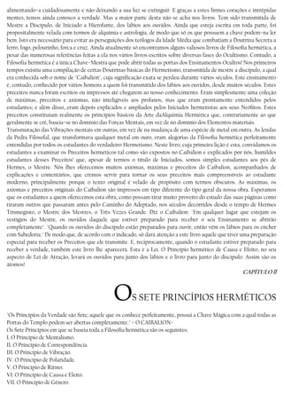 alimentando−a cuidadosamente e não deixando a sua luz se extinguir. E graças a estes firmes corações e intrépidas
mentes, temos ainda conosco a verdade. Mas a maior parte desta não se acha nos livros. Tem sido transmitida de
Mestre a Discípulo, de Iniciado a Hierofante, dos lábios aos ouvidos. Ainda que esteja escrita em toda parte, foi
propositalmente velada com termos de alquimia e astrologia, de modo que só os que possuem a chave podem−na ler
bem. Isto era necessário para evitar as perseguições dos teólogos da Idade Média que combatiam a Doutrina Secreta a
ferro, fogo, pelourinho, forca e cruz. Ainda atualmente só encontramos alguns valiosos livros de Filosofia hermética, a
pesar das numerosas referências feitas a ela nos vários livros escritos sobre diversas fases do Ocultismo. Contudo, a
Filosofia hermética é a única Chave−Mestra que pode abrir todas as portas dos Ensinamentos Ocultos! Nos primeiros
tempos existiu uma compilação de certas Doutrinas básicas do Hermetismo, transmitida de mestre a discípulo, a qual
era conhecida sob o nome de "Caibalion", cuja significação exata se perdeu durante vários séculos. Este ensinamento
é, contudo, conhecido por vários homens a quem foi transmitido dos lábios aos ouvidos, desde muitos séculos. Estes
preceitos nunca foram escritos ou impressos até chegarem ao nosso conhecimento. Eram simplesmente uma coleção
de máximas, preceitos e axiomas, não inteligíveis aos profanos, mas que eram prontamente entendidos pelos
estudantes; e além disso, eram depois explicados e ampliados pelos Iniciados hermetistas aos seus Neófitos. Estes
preceitos constituíam realmente os princípios básicos da Arte daAlquimia Hermética que, contrariamente ao que
geralmente se crê, baseia−se no domínio das Forças Mentais, em vez de no domínio dos Elementos materiais.
Transmutação das Vibrações mentais em outras, em vez de na mudança de uma espécie de metal em outra. As lendas
da Pedra Filosofal, que transformava qualquer metal em ouro, eram alegorias da Filosofia hermética perfeitamente
entendidas por todos os estudantes do verdadeiro Hermetismo. Neste livro, cuja primeira lição é esta, convidamos os
estudantes a examinar os Preceitos herméticos tal como são expostos no Caibalion e explicados por nós, humildes
estudantes desses Preceitos’ que, apesar de termos o título de Iniciados, somos simples estudantes aos pés de
Hermes, o Mestre. Nós lhes oferecemos muitos axiomas, máximas e preceitos do Caibalion, acompanhados de
explicações e comentários, que cremos servir para tornar os seus preceitos mais compreensíveis ao estudante
moderno, principalmente porque o texto original é velado de propósito com termos obscuros. As máximas, os
axiomas e preceitos originais do Caíbalíon são impressos em tipo diferente do tipo geral da nossa obra. Esperamos
que os estudantes a quem oferecemos esta obra, como possam tirar muito proveito do estudo das suas páginas como
tiraram outros que passaram antes pelo Caminho do Adeptado, nos séculos decorridos desde o tempo de Hermes
Trismegisto, o Mestre dos Mestres, o Três Vezes Grande. Diz o Caibalion: "Em qualquer lugar que estejam os
vestígios do Mestre, os ouvidos daquele que estiver preparado para receber o seu Ensinamento se abrirão
completamente". "Quando os ouvidos do discípulo estão preparados para ouvir, então vêm os lábios para os encher
com Sabedoria." De modo que, de acordo com o indicado, só dará atenção a este livro aquele que tiver uma preparação
especial para receber os Preceitos que ele transmite. E, reciprocamente, quando o estudante estiver preparado para
receber a verdade, também este livro lhe aparecerá. Esta é a Lei. O Princípio hermético de Causa e Efeito, no seu
aspecto de Lei de Atração, levará os ouvidos para junto dos lábios e o livro para junto do discípulo. Assim são os
átomos!
CAPÍTULO ll
OS SETE PRINCÍPIOS HERMÉTICOS
"Os Princípios da Verdade são Sete; aquele que os conhece perfeitamente, possui a Chave Mágica com a qual todas as
Portas do Templo podem ser abertas completamente." − O CAIBALION−
Os Sete Princípios em que se baseia toda a Filosofia hermética são os seguintes:
I. O Princípio de Mentalismo.
II. O Princípio de Correspondência.
III. O Princípio de Vibração.
IV. O Princípio de Polaridade.
V. O Princípio de Ritmo.
VI. O Princípio de Causa e Eleito.
VII. O Princípio de Gênero.
 