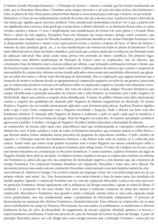 O Sétimo Grande Princípio hermético − o Princípio de Gênero − contém a verdade que há Gênero manifestado em
tudo, que os Princípios Masculino e Feminino estão sempre presentes e em ação em todas as fases dos fenômenos e
todos os planos da vida. Neste ponto achamos bom chamar a vossa atenção para o fato que o Gênero, no seu sentido
Hermético, e o Sexo no uso ordinariamente aceitado do termo, não são a mesma coisa. A palavra Gênero é derivada da
raiz latina que significa gerar, procriar, produzir. Uma consideração momentânea mostrar−vos−á que a palavra tem
um significado mais extenso e mais geral que o termo Sexo, o último referindo−se às distinções físicas entre as coisas
viventes machos e fêmeas. O sexo é simplesmente uma manifestação do Gênero em certo plano ( o Grande Plano
Físico: o plano da vida orgânica. Desejamos fixar esta distinção nas vossas mentes, porque certos escritores, que
adquiriram uma simples noção da Filosofia hermética, pretenderam identificar este sétimo Princípio hermético com
as disparatadas, fantásticas e muitas vezes repreensíveis teorias e ensinos a respeito do Sexo. O ofício do Gênero é
somente de criar, produzir, gerar, ,etc., e as suas manifestações são visíveis em todos os planos de fenômenos. É um
tanto difícil dar provas disto nas linhas científicas, pela razão que a ciência ainda não reconheceu este Princípio como
de aplicação universal. Mas ainda assim várias provas têm provindo de fontes científicas. Em primeiro lugar,
encontramos uma distinta manifestação do Princípio de Gênero entre os corpúsculos, íons ou elétrons, que
constituem a base da Matéria como a ciencia conhece por último, e que formando combinações formam o Átomo, que
até há pouco tempo era considerado como final e indivisível. A última palavra da ciência é que o átomo é composto de
uma multidão de corpúsculos, elétrons ou íons (sendo aplicados vários nomes por autoridades diferentes), que giram
uns ao redor dos outros e vibram num elevado grau de intensidade. Mas as explicações que seguem mostram que a
formação do átomo é realmente devida ao agrupamento de corpúsculos negativos ao redor de um positivo; parecendo
que os corpúsculos positivos exercem certa influência sobre os corpúsculos negativos, fazendo estes formarem certas
combinações e assim cria ou gera um átomo. Isto está em relação com os mais antigos Preceitos herméticos que
sempre identificaram o principio masculino de Gênero com o pólo Positivo, ao Feminino com o pólo Negativo da
Eletricidade. Agora uma palavra a respeito desta identificação. A mente do público formou uma idéia inteiramente
errônea a respeito das qualidades do chamado pólo Negativo da Matéria magnetizada ou eletrizada. Os termos
Positivo e Negativo são em verdade erróneamente aplicados a este fenômeno pela ciência. A palavra Positivo significa
tudo o que é real e forte, comparado com a Negativa irrealidade e fraqueza. Nada é ulterior aos fatos reais dos
fenômenos elétricos. O chamado pólo Negativo da bateria é realmente o pólo no qual e pelo qual se manifesta a
geração ou produção de novas formas de energia. Nada há Negativo ao redor dele. As maiores autoridades científicas
agora usam a palabra Catódico " em lugar de Negativo. Do pólo Catódico procedem a imensidade de elétrons
ou corpúsculos; do mesmo pólo saem estes maravilhosos raios que revolucionaram as concepções científicas nos
últimos dez anos. O pólo catódico é a mãe de todos os fenômenos estranhos, que tornaram inúteis os velhos livros, e
que fizeram muitas teorias admitidas serem proscritas do programa da especulação científica. O pólo catódico ou
negativo é o Princípio materno dos fenômenos elétricos, e das formas mais sutis da matéria, já é conhecido pela
ciência. Assim vedes que temos razão quando recusamos usar o termo Negativo nas nossas considerações sobre o
assunto, e insistindo na substituição da palavra Feminino pelo antigo termo. Os fatos da condição nos levam a isto,
sem mesmo tomarmos em consideração os Preceitos herméticos. E assim usaremos a palavra Feminino em lugar de
Negativo falando deste pólo de atividade. Os últimos ensinos científicos são que os corpúsculos criadores ou elétrons
são Femininos (a ciência diz que eles são compostos de eletricidade negativa, e nós dizemos que são compostos de
energia Feminina). Um corpúsculo feminino abandona um corpúsculo Masculino e toma uma, nova direção. Ele
ativamente procura uma união com um corpúsculo Masculino, sendo incitado a isso pelo impulso natural de criar
novas formas de. Matéria ou Energia. Um escritor costuma até empregar a frase "ele a um dado tempo procura, de sua
própria volição, uma união", etc. Este destacamento e esta união formam a base da maior parte das atividades do
mundo químico. Quando o corpúsculo Feminino une−se com um corpúsculo Masculino, começa um certo processo.
As partículas Femininas vibram rapidamente sob as influências da Energia masculina, e giram ao redor da última. O
resultado é o ascimento de um novo átomo. Este novo átomo é realmente composto da união dos elétrons ou
corpúsculos Masculinos e Femininos, mas quando a união é formada, oátomo torna−se uma coisa separada, tendo
certas propriedades, mas não manifestando muito a propriedade da eletricidade independente. O processo de
destacamento ou separação dos elétrons Femininos é chamado ionização. Estes elétrons ou corpúsculos são os mais
ativos trabalhadores no campo da Natureza. Provenientes das suas uniões ou combinações, se manifestam os diversos
fenômenos da luz, do calor, da eletricidade, do magnetismo, da atração, repulsão, afinidade química e o inverso, e
outros fenómenos semelhantes. E tudo isto procede do. ação do Princípio de Gênero no plano da Energia. A parte do
princípio Masculino parece ser a de dirigir uma certa energia inerente pua o princípio Feminino e assim pôr em
 