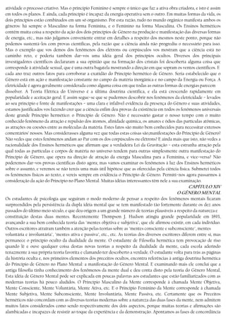 atividade o processo criativo. Mas o principio Feminino é sempre o único que faz a ativa obra criadora, e isto é assim
em todos os planos. E ainda, cada princípio é incapaz da energia operativa sem o outro. Em muitas formas da vida, os
dois princípios estão combinados em um só organismo. Por esta razão, tudo no mundo orgânico manifesta ambos os
gêneros: há sempre o Masculino na forma Feminina, e o Feminino na forma Masculina. Os Ensinos herméticos
contêm muita coisa a respeito da ação dos dois princípios de Gênero na produção e manifestação das diversas formas
de energia, etc., mas não julgamos conveniente entrar em detalhes a respeito dos mesmos neste ponto, porque não
podemos sustentá−los com provas científicas, pela razão que a ciência ainda não progrediu o necessário para isso.
Mas o exemplo que vos demos dos fenômenos dos elétrons ou corpúsculos vos mostram que a ciência está no
caminho reto, e poderia também dar−vos uma idéia geral dos princípios ocultos. Diversos dos principais
investigadores científicos declararam a sua opinião que na formação dos cristais foi descoberta alguma coisa que
corresponde à atividade sexual, que é uma outra bagatela mostrando a direção em que sopram os ventos científicos. E
cada ano traz outros fatos para corroborar a exatidão do Princípio hermético de Gênero. Seria estabelecido que o
Gênero está em ação e manifestação constante no campo da matéria inorgânica e no campo da Energia ou Força. A
eletricidade é agora geralmente considerada como alguma coisa em que todas as outras formas de energias parecem
dissolver. A Teoria Elétrica do Universo é a última doutrina científica, e ela está crescendo rapidamente em
popularidade e aceitação geral. E assim segue−se que se pudermos descobrir nos fenômenos da eletricidade − levados
ao seu princípio e fonte de manifestações − uma clara e infalível evidência da presença do Gênero e suas atividades,
estamos justificados vos fazendo crer que a ciência enfim deu provas da existência em todos os fenômenos universais
deste grande Princípio hermético: o Princípio de Gênero. Não é necessário gastar o nosso tempo com o muito
conhecido fenômeno da atração e repulsão dos átomos, afinidade química, os amares e ódios das partículas atômicas,
as atrações ou coesões entre as moléculas da matéria. Estes fatos são muito bem conhecidos para necessitar extensos
comentários’ nossos. Mas considerasses alguma vez que todas estas coisas são,manifestações do Princípio de Gênero?
Não vedes que estes fenômenos andam ao Par com os dos corpúsculos ou elétrons? E ainda mais que isto, não vedes a
racionalidade dos Ensinos herméticos que afirmam que a verdadeira Lei da Gravitação − esta estranha atração pela
qual todas as partículas e corpos de matéria no universo tendem para outras simplesmente outra manifestação do
Princípio de Gênero, que opera na direção de atração da energia Masculina para a Feminina, e vice−versa? Não
poderemos dar−vos provas científicas disto agora; mas vamos examinar os fenômenos à luz dos Ensinos herméticos
sobre o assunto, e veremos se não tereis uma mais útil hipótese que as oferecidas pela ciência física. Submetei todos
os fenómenos físicos ao texto, e vereis sempre em evidência o Princípio de Gênero. Permiti−nos agora passarmos à
consideração da ação do Princípio no Plano Mental. Muitas idéias interessantes têm nele a sua examinação.
CAPÍTULO XIV
O GÊNERO MENTAL
Os estudantes de psicologia que seguiram o modo moderno de pensar a respeito dos fenômenos mentais ficaram
surpreendidos pela persistência da dupla idéia mental que se tem manifestado tão fortemente durante os dez anos
passados do último meio século, e que deu origem a um grande número de teorias plausíveis a respeito da natureza e
constituição destas duas mentes. Recentemente Thompson J. Hudson atingiu grande popularidade em 1893,
avançando a sua bem conhecida teoria das "mentes objetiva e subjetiva", que ele afirmou existir, em cada indivíduo.
Outros escritores atraíram também a atenção pelas teorias sobre as "mentes consciente e subconsciente", mentes
voluntária e involuntária", "mentes ativa e passiva", etc., etc. As teorias dos diversos escritores diferem entre si, mas
permanece o princípio oculto da dualidade da mente. O estudante de Filosofia hermética tem provocação de riso
quando lê e ouve qualquer coisa destas novas teorias a respeito da dualidade da mente, cada escola aderindo
tenazmente à sua própria teoria favorita e clamando ter descoberto a verdade. O estudante volta para trás as páginas
da história oculta e, nos primeiros elementos dos preceitos ocultos, encontra referências à antiga doutrina hermética
do Princípio de Gênero no Plano Mental: a manifestação do Gênero Mental. E examinando mais ele conclui que a
antiga filosofia tinha conhecimento dos fenômenos da mente dual e deu conta disto pela teoria do Gênero Mental,
Esta idéia de Gênero Mental pode ser explicada em poucas palavras aos estudantes que estão familiarizados com as
modernas teorias há pouco aludidos. O Princípio Masculino da Mente corresponde à chamada Mente Objetiva,
Mente Consciente, Mente Voluntária, Mente Ativa, etc. E o Princípio Feminino da Mente corresponde à chamada
Mente Subjetiva, Mente Subconsciente, Mente Involuntária, Mente Passiva, etc. Certamente que os Preceitos
herméticos não concordam com as diversas teorias modernas sobre a natureza das duas fases da mente, nem admitem
muitos fatos considerados como sendo respectivamente dos dois aspectos, porque muitas teorias e afirmações são
alambicadas e incapazes de resistir ao toque da experiência e da demonstração. Apontamos as fases de concordância
 