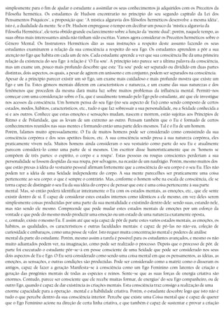 simplesmente para o fim de ajudar o estudante a assimilar os seus conhecimentos já adquiridos com os Preceitos da
Filosofia hermética. Os estudantes de Hudson encontrarão no princípio do seu segundo capítulo da Lei dos
Pensamentos Psíquicos", a proposição que: "A mística algaravia dos filósofos herméticos desenvolve a mesma idéia",
isto é, a dualidade da mente. Se o Dr. Hudson empregasse o tempo em decifrar um pouco da "mística algaravia da
Filosofia Hermética", ele teria obtido grande esclarecimento sobre a função da "mente dual"; porém, naquele tempo, as
suas obras mais interessantes ainda não tinham sido escritas. Vamos agora considerar os Preceitos herméticos sobre o
Gênero Mental. Os Instrutores Herméticos dão as suas instruções a respeito deste assunto fazendo os seus
estudantes examinarem a relação da sua consciência a respeito do seu Ego. Os estudantes aprendem a pôr a sua
atenção no Ego que habita em cada um de nós. Cada estudante aprende a ver que sua consciência lhe dá uma primeira
relação da existencia do seu Ego: à relação é "O Eu sou". A princípio isto parece ser a última palavra da consciência,
mas um exame um, pouco mais profundo descobre que este "Eu sou" pode ser separado ou dividido em duas partes
distintas, dois aspectos, os quais, a pesar de agirem em uníssono e em conjunto, podem ser separados na consciência.
Apesar de a princípio parecer existir um só Ego, um exame mais cuidadoso e mais profundo mostra que existe um
Ego e um Eu. Estes gêmeos mentais diferem em característicos e natureza, e um exame das suas naturezas e dos
fenômenos que procedem da mesma dará muita luz sobre muitos problemas da influência mental. Permiti−nos
começar com uma consideração sobre o Eu, que é usualmente tomado pelo Ego pelo estudante, até que ele investigue
nos acessos da consciência. Um homem pensa do seu Ego (no seu aspecto de Eu) como sendo composto de certos
estados, modos, hábitos, característicos, etc., tudo o que faz sobressair a sua personalidade, ou a Seidade conhecida a
si e aos outros. Conhece que estas emoções e sensações mudam, nascem e morrem, estão sujeitas aos Princípios de
Ritmo e de Polaridade, que as levam de um extremo ao outro. Pensam também que o Eu é formado de certos
conhecimentos reunidos nas suas mentes e formando então uma parte deles mesmos. Tal é o Eu de um homem.
Porém, falamos muito apressadamente. O Eu de muitos homens pode ser considerado como consistindo da sua
consciência corpórea e dos seus apetites físicos, etc. A sua consciência sendo presa à sua natureza corpórea, eles
praticamente vivem nela. Muitos homens ainda consideram o seu vestuário como parte do seu Eu e atualmente
parecem considerá−lo como uma parte de si mesmos. Um escritor disse humoristicamente que os "homens se
compõem de três partes: o espírito, o corpo e a roupa". Estas pessoas ou roupas conscientes perderiam a sua
personalidade se fossem despidas da sua roupa, por selvagens, na ocasião de um naufrágio. Porém, mesmo muitos dos
que estão presas à idéia do vestuário pessoal afirmam fortemente que a consciência do seu corpo é o seu Eu. Eles não
podem ter a idéia de uma Seidade independente do corpo. A sua mente pareceIhes ser praticamente uma coisa
pertencente ao seu corpo: o que é sempre o contrário. Mas, conforme o homem sobe na escala de consciência, ele se
torna capaz de distinguir o seu Eu da sua idéia do corpo e de pensar que este é uma coisa pertencente à sua parte
mental. Mas, só então poderá identificar inteiramente o Eu com os estados mentais, as emoções, etc., que ele sente
existir dentro de si. É capaz de considerar estes estados internos como idênticos a ele mesmo, em vez deles serem
simplesmente coisas produzidas por uma parte da sua mentalidade e existindo dentro dele: sendo suas, estando nele,
mas não sendo ele mesmo. Compreende que pode mudar estes estados mentais de emoções por um esforço da
vontade e que pode do mesmo modo produzir uma emoção ou um estado de uma natureza exatamente oposta,
e, contudo, existe o mesmo Eu. E assim até que seja capaz de pôr de parte estes varios estados mentais, as emoções, os
hábitos, as qualidades, os característicos e outras faculdades mentais: é capaz de pô−las no não−eu, coleção de
curiosidade e embaraços, como uma posse de valor. Isto requer muita concentração mental e poderes de análise
mental da parte do estudante. Porém, mesmo assim a tarefa é possível para os estudantes avançados, e mesmo os não
muito adiantados podem ver, na imaginação, como pode ser realizado o processo. Depois que o processo de pôr. de
parte foi executado o estudante pôr−se−á em posse consciente de uma Seidade que pode ser considerado nos seus
dois aspectos de Eu e Ego. O Eu será considerado como sendo uma coisa mental em que os pensamentos, as idéias, as
emoções, as sensações, e outras condições são produzidas. Pode ser considerado como a matriz como o disseram os
antigos, capaz de fazer a geração Manifesta−se à consciência como um Ego Feminino com latentes de criação e
geração das progênies mentais de todas as espécies e reinos. Sente−se que as suas forças de energia criativa são
enormes. Contudo, parece ser consciente que ele recebe muitas formar, de energias’ do seu Ego companheiro, ou de
outro Ego, quando é capaz de dar existência às criações mentais. Esta consciência traz consigo a realização de uma
enorme capacidade para a operação . mental e a habilidade criativa. Porém, o estudante descobre logo que isto não é
tudo o que percebe dentro da sua consciência interior. Percebe que existe uma Coisa mental que é capaz de querer
que o Ego Feminino acione na direção de certa linha criativa, e que também é capaz de sustentar e provar a criação
 