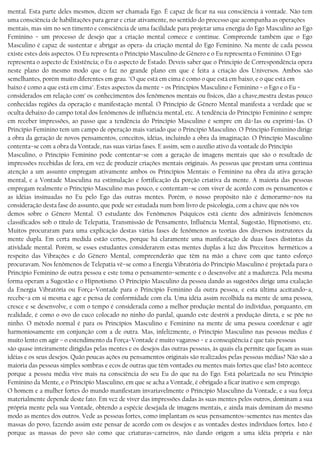 mental. Esta parte deles mesmos, dizem ser chamada Ego. É capaz de ficar na sua consciência à vontade. Não tem
uma consciência de habilitações para gerar e criar ativamente, no sentido do processo que acompanha as operações
mentais, mas sim no sen timento e consciência de uma facilidade para projetar uma energia do Ego Masculino ao Ego
Feminino − um processo de desejo que a criação mental comece e continue. Compreende também que o Ego
Masculino é capaz de sustentar e abrigar as opera~ da criação mental do Ego Feminino. Na mente de cada pessoa
existe estes dois aspectos. O Eu representa o Princípio Masculino de Gênero e o Eu representa o Feminino. O Ego
representa o aspecto de Existência; o Eu o aspecto de Estado. Deveis saber que o Principio de Correspondência opera
neste plano do mesmo modo que o faz no grande plano em que é feita a criação dos Universos. Ambos são
semelhantes, porém muito diferentes em grau. "O que está em cima é como o que está em baixo, e o que está em
baixo é como a que está em cima". Estes aspectos da mente − os Princípios Masculino e Feminino − o Ego e o Eu −
considerados em relação com’ os conhecimentos dos fenômenos mentais ou físicos, dão a chave,mestra destas pouco
conhecidas regiões da operação e manifestação mental. O Princípio de Gênero Mental manifesta a verdade que se
oculta debaixo do campo total dos fenômenos de influência mental, etc. A tendência do Princípio Feminino é sempre
em receber impressões, ao passo que a tendência do Princípio Masculino é sempre em dá−Ias ou exprimi−Ias. O
Princípio Feminino tem um campo de operação mais variado que o Princípio Masculino. O Princípio Feminino dirige
a obra da geração de novos pensamentos, conceitos, idéias, incluindo a obra da imaginação. O Princípio Masculino
contenta−se com a obra da Vontade, nas suas várias fases. E assim, sem o auxílio ativo da vontade do Princípio
Masculino, o Princípio Feminino pode contentar−se com a geração de imagens mentais que são o resultado de
impressões recebidas de fora, em vez de produzir criações mentais originais. As pessoas que prestam urna contínua
atenção a um assunto empregam ativamente ambos os Princípios Mentais: o Feminino na obra da ativa geração
mental, e a Vontade Masculina na estimulação e fortificação da porção criativa da mente. A maioria das pessoas
empregam realmente o Princípio Masculino mas pouco, e contentam−se com viver de acordo com os pensamentos e
as idéias insinuadas no Eu pelo Ego das outras mentes. Porém, o nosso propósito não é demorarmo−nos na
consideração desta fase do assunto, que pode ser estudada num bom livro de psicologia, com a chave que nós vos
demos sobre o Gênero Mental. O estudante dos Fenômenos Psíquicos está ciente dos admiráveis fenómenos
classificados sob o título de Telepatia, Transmissão de Pensamento, Influência Mental, Sugestão, Hipnotismo, etc.
Muitos procuraram para uma explicação destas várias fases de fenômenos as teorias dos diversos instrutores da
mente dupla. Em certa medida estão certos, porque há claramente uma manifestação de duas fases distintas da
atividade mental. Porém, se esses estudantes considerarem estas mentes duplas à luz dos Preceitos herméticos a
respeito das Vibrações e do Gênero Mental, compreenderão que têm na mão a chave com que tanto esforço
procuravam. Nos fenômenos de Telepatia vê−se como a Energia Vibratória do Princípio Masculino é projetada para o
Princípio Feminino de outra pessoa e este toma o pensamento−semente e o desenvolve até a madureza. Pela mesma
forma operam a Sugestão e o Hipnotismo. O Princípio Masculino da pessoa dando as sugestões dirige uma exalação
da Energia Vibratória ou Força−Vontade para o Princípio Feminino da outra pessoa, e esta última aceítando−a,
recebe−a em si mesma e age e pensa de conformidade com ela. Uma idéia assim recolhida na mente de uma pessoa,
cresce e se desenvolve, e com o tempo é considerada como a melhor produção mental do indivíduo, porquanto, em
realidade, é como o ovo do cuco colocado no ninho do pardal, quando este destrói a produção direta, e se põe no
ninho. O método normal é para os Princípios Masculino e Feminino na mente de uma pessoa coordenar e agir
harmoniosamente em conjunção com a de outra. Mas, infelizmente, o Princípio Masculino nas pessoas médias é
muito lento em agir – o estendimento da Força−Vontade é muito vagaroso − e a conseqüência é que tais pessoas
são quase inteiramente dirigidas pelas mentes e os desejos das outras pessoas, às quais ela permite que façam as suas
idéias e os seus desejos. Quão poucas ações ou pensamentos originais são realizados pelas pessoas médias? Não são a
maioria das pessoas simples sombras e ecos de outras que têm vontades ou mentes mais fortes que elas? Isto acontece
porque a pessoa média vive mais na consciência do seu Eu do que na do Ego. Está polarizada no seu Princípio
Feminino da Mente, e o Princípio Masculino, em que se acha a Vontade, é obrigado a ficar inativo e sem emprego.
O homem e a mulher fortes do mundo manifestam invariavelmente o Princípio Masculino da Vontade, e a sua força
materialmente depende deste fato. Em vez de viver das impressões dadas às suas mentes pelos outros, dominam a sua
própria mente pela sua Vontade, obtendo a espécie desejada de imagens mentais, e ainda mais dominam do mesmo
modo as mentes dos outros. Vede as pessoas fortes, como implantam os seus pensamentos−sementes nas mentes das
massas do povo, fazendo assim este pensar de acordo com os desejos e as vontades destes indivíduos fortes. Isto é
porque as massas do povo são como que criaturas−carneiros, não dando origem a uma idéia própria e não
 