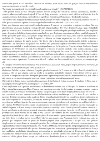 comentários juntos a cada um deles. Fazei−os vós mesmos, praticai−os e usai− os, porque eles não são realmente
vossos enquanto não os tiverdes Usado.
“Para mudar a vossa disposição ou vosso estado mental, mudai a vossa vibração." – O CAIBALION
Todos podem mudar as suas vibrações mentais por um esforço da Vontade na direção determinada, fixando a
Atenção sobre um estado mais desejável. A Vontade dirige a Atenção, e a Atenção muda a Vibração. Cultivai a Arte da
Atenção, por meio da Vontade, e aprendereis o segredo do Domínio das Disposições e dos Estados mentais.
"Para destruir uma desagradável ordem de vibração mental, ponde em movimento o Pripicípio de Polaridade e concentrai−vos sobre o
Pólo Oposto ao que desejais suprimir. Destruí o desagradável mudando a sua polaridade." − O CAIBALION
Esta é uma das mais importantes das fórmulas herméticas. É baseada em verdadeiros princípios científicos. Nós vos
dissemos que um estado mental e o seu oposto eran simplesmente os dois pólos de uma só coisa, e que a polaridade
pode ser invertida pela Transmutação Mental. Este princípio é conhecido pelos psicólogos modernos, que o aplicam
para a destruição de hábitos desagradáveis, mandando os seus discípulos concentrarem sobre a qualidade oposta. Se
fordes possuídos pelo medo, não percais tempo tratando de destruir esse medo, mas cultivai imediatamente a
qualidade da Coragem, e o Medo desaparecerá. Muitos escritores exprimiram esta idéia muito claramente
empregando o exemplo do quarto escuro. Não deveis tirar a Escuridão, mas simplesmente abrindo as janelas e
entrando a Luz, a Escuridão desaparece. Para destruir uma qualidade Negativa, concentrai−vos sobre o Pólo Positivo
dessa mesma qualidade, e as vibrações se mudarão gradualmente do Negativo ao Positivo, até que finalmente fiqueis
polarizado no 010 Positivo em vez de no Negativo. O inverso é também verdade, como muitos criaram as suas
mágoas, quando puseram−se a vibrar constantemente no pólo Negativo das coisas, Pela mudança da vossa polaridade
podeis dominar os vossos defeitos, mudar os vossos estados mentais, refazer as vossas disposições, e formar o caráter.
Muitos dos Domínios Mentais dos hermetistas avançados são devidos a esta aplicação da Polaridade, que é um dos
mais importantes aspectos da Transmutação Mental. Lembrai−vos do Axioma Hermético (citado previamente), que
diz:
"A Mente (tão bem como os metais e elementos) pode ser transmutada de estado em estado, de grau em grau, de condição em condição, de
pólo em pólo, de vibração em vibração." − O CAIBALION −
O domínio da Polarização é o domínio dos princípios fundamentais da Transmutação Mental ou Alquimia Mental,
porque, a não ser que adquira a arte de mudar a sua própria polaridade, ninguém poderá influir sobre os que o
rodeiam. A compreensão perfeita deste princípio tornará a pessoa apta a mudar a sua própria Polaridade, bem como a
dos outros, se ela quiser empregar o tempo no estudo e na prática necessária para possuir a arte.
O princípio é verdadeiro, mas os resultados obtidos dependem da paciência e da prática persistente do estudante. O Ritmo pode ser
neutralizado pela aplicação da Arte de Polarização." – O CAIBALION −
Como explicamos nos capítulos antecedentes, os hermetistas ensinam que o Princípio de Ritmo se manifesta no
Plano Mental tanto como no Plano Físico, e que a contínua sucessão de disposições, sensações, emoções e outros
estados mentais, é devida ao movimento à direita e à esquerda, por assim dizer, do pêndulo mental que nos leva de
um extremo de sensação a outro extremo. Os hermetistas ensinam também que a Lei de Neutralização habilita a
pessoa a dominar, em grande parte, a ação do Ritmo no conhecimento interior ou consciência. Como explicamos, há
um Plano Superior de Consciência, do mesmo modo que um Plano Inferior ordinário, e o Mestre elevando−se
mentalmente ao Plano Superior faz um movimento do chamado pêndulo mental manifestar−se no Plano Inferior, e
ele, estando. No Plano Superior, escapa conscientemente do movimento inferior. Isto efetua−se pela polarização na
Seidade Superior, e depois transportando as vibrações mentais do Ego acima das do plano ordinário de consciência.
Isto é semelhante ao elevamento acima de uma coisa, deixando−a passar por baixo de vós. O hermetista avançado
polariza−se no Pólo Positivo do seu Ente: o pólo "Eu sou", ao contrário do pólo da personalidade, e pela recusa e
negação da ação do Ritmo, eleva o seu próprio plano de consciência, e permanentemente firme na Manifestação do
seu Ente, deixa o pêndulo mover−se no Plano Inferior sem mudar a sua Polaridade. Isto é realizado por todas as
pessoas que atingiram todos os graus do domínio próprio, quer compreendam a lei quer não. Tais pessoas
simplesmente recusam deixar−se mover pelo pêndulo das condições ou emoções, e, afirmando constantemente a sua
superioridade, permanecem polarizadas no polo Positivo. O Mestre, por conseguinte, atinge um grau muito grande de
progresso, porque compreende a lei que está dominando por uma lei superior, e pelo emprego da sua Vontade alcança
um equilíbrio e estabilidade Mental quase impossível de ser acreditado pelos que se deixam mover à direita e à
esquerda pelo pêndulo mental das condições e emoções. Contudo, lembrai−vos sempre que não podeis destruir
realmente o Princípio de Ritmo, porque ele é indestrutível, Podeis simplesmente vencer uma lei contrabalançando−a
 