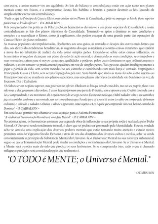 com outra, e assim manter−vos em equilíbrio. As leis do balanço e contrabalanço estão em ação tanto nos planos
mentais como nos físicos, e a compreensão destas leis habilita o homem a parecer destruir as leis, quando ele
simplesmente exerce um contrabalanço.
"Nada escapa do Princípio de Causa e Efeito, mas existem vários Planos de Causalidade, e pode−se empregar as leis do plano superior
para vencer as leis do inferior." − O CAIBALION −
Pela compreensão das práticas da Polarização, os hermetistas elevam−se a um plano superior de Causalidade e assim
contrabalançam as leis dos planos inferiores de Causalidade. Tornando−se aptos a dominar as suas condições e
emoções e a neutralizar o Ritmo, como já explicamos, eles podem escapar de uma grande parte das operações de
Causa e Efeito do plano ordinário.
As massas populares são impulsionadas, obedientes aos seus guias, às vontades e desejos dos outros mais fortes que
elas, aos efeitos das tendências hereditárias, às sugestões dos que as rodeiam, e a outras coisas exteriores, que tendem
a move−Ias no tabuleiro de xadrez da vida como simples peões. Elevando−se sobre estas causas influentes, os
hermetistas avançados alcançam um plano elevado de ação mental, e dominando as suas condições, seus impulsos e
suas sensações, criam para si novos caracteres, qualidades e poderes, pelos quais dominam os que ordinariamente o
rodeiam, e assim tomam−se praticamente jogadores em vez de simples peões. Tais pessoas ajudam inteligentemente a
jogar a partida da vida, sem serem movidas no seu caminho e caminhando com mais força e vontade. Empregam o
Princípio de Causa e Efeito, sem serem empregados por este. Sem dúvida que ainda as mais elevadas estão sujeitas ao
Princípio como ele se manifesta nos planos superiores, mas nos planos inferiores da atividade são Senhores em vez de
Escravos. Diz o Caibalion:
"Os Sábios servem no plano superior, mas governam no inferior. Obedecem às leis que vêm de cima deles, mas no seu próprio plano e nos
inferiores a eles, governam e dão ordens. E assim fazendo formam uma parte do Princípio, sem se oporem a este. O sábio concorda com a
Lei, e compreendendo o seu movimento, ele o opera em vez de ser cego escravo. Do mesmo modo que o hábil nadador volta o seu caminho e
jaz este caminho, conforme a sua vontade, sem ser como a barca que é levada para cá e para lá: assim é o sábio em comparação do homem
ordinário; e, contudo, o nadador e a barca, o sábio e o ignorante, estão sujeitos à Lei. Aquele que compreende isto está, bem no caminho do
Domínio." − O CAIBALION −
Em conclusão, permiti−nos chamar a vossa atenção para o Axioma Hermético:
"A verdadeira Transmutação Hermética é uma Arte Mental." − O CAIBALION –
No axioma acima, os hermetistas ensinam que a grande obra de influenciar a sua própria roda é realizada pelo Poder
Mental. O Universo sendo totalmente mental, é claro que só poderá ser governado pela Mentalidade. E nesta verdade
acha−se contida uma explicação dos diversos poderes mentais que estão tomando muita atenção e estudo nestes
primeiros anos do Vigésimo Século. Debaixo e atrás do véu das doutrinas dos diversos cultos e escolas, acha−se ainda
constantemente o princípio da Substância Mental do Universo. Se o Universo é Mental na sua natureza substancial,
segue−se que a Transmutação Mental pode mudar as condições e os fenômenos do Universo. Se o Universo é Mental,
a Mente será o poder mais elevado que produz os seus fenômenos. Se se compreender isto, tudo o que é chamado
milagres e prodígios será considerado pelo que realmente é.
"O TODO é MENTE; o Universo é Mental."
O CAIBALION
 