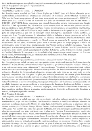 Estes Sete Princípios podem ser explicados e explanados, como vamos fazer nesta lição. Uma pequena explanação de
cada um deles pode ser feita agora, e é o que vamos fazer.
I. O Principio de Mentalismo
"O TODO é MENTE; o Universo é Mental." − O CAIBALION −
Este Princípio contém a verdade que Tudo é Mente. Explica que O TODO (que,é a Realidade substancial que se
oculta em todas as manifestações e aparências que conhecemos sob o nome de Universo Material, Fenômenos da
Vida, Matéria, Energia, numa palavra, sob tudo o que tem aparência aos nossos sentidos materiais) é ESPÍRITO, é
INCOGNOSCíVEL e INDÈFINFVEL em si mesmo, mas pode ser considerado como uma MENTE VIVENTE
INFINITA e UNIVERSAL. Ensina também que todo o mundo fenomenal ou universo é simplesmente uma Criação
Mental do TODO, sujeita às Leis das Coisas criadas, e que o universo, como um todo, em suas partes ou unidades,
tem sua existência na mente do TODO, em cuja Mente vivemos, movemos e temos a nossa existência. Este Princípio,
estabelecendo a Natureza Mental do Universo, explica todos os fenômenos mentais e psíquicos que ocupam grande
parte da atenção pública, e que, sem tal explicação, seriam ininteligíveis e desafiariam o exame científico. A
compreensão deste Princípio hermético do Mentalismo habilita o indivíduo a abarcar prontamente as leis do
Universo Mental e a aplicar o mesmo Princípio para a sua felicidade e adiantamento. O estudante hermetista ainda
não sabe aplicar inteligentemente a grande Lei Mental, apesar de empregá−la de maneira casual. Com a
Chave−Mestra em seu poder, o estudante poderá abrir as diversas portas do templo psíquico e mental do
conhecimento e entrar por elas livre e inteligentemente. Este Princípio explica a verdadeira natureza da Força, da
Energia e da Matéria, como e por que todas elas são subordinadas ao Domínio da Mente. Um velho Mestre hermético
escreveu, há muito tempo: "Aquele que compreende a verdade da Natureza Mental do Universo está bem avançado
no Caminho do Domínio." E estas palavras são tão verdadeiras hoje, como no tempo em que foram escritas. Sem esta
Chave−Mestra, o Domínio é impossível, e o estudante baterá em vão nas diversas portas do Templo.
II. O Principio de Correspondência
"O que está em cima é como o que está embaixo, e o que está embaixo é como o que está em cima." − O CAIBALION −
Este Princípio contém a verdade que existe uma correspondência entre as leis e os fenômenos dos diversos planos da
Existência e da Vida. O velho axioma hermético diz estas palavras: "O que está em cima é como o que está embaixo, e
o que está embaixo écomo o que está em cima.’ A compreensão deste Princípio dá ao homem os meios de explicar
muitos paradoxos obscuros e segredos da Natureza. Existem planos fora dos nossos conhecimentos, mas quando lhes
aplicamos o Princípio de Correspondência chegamos a compreender muita coisa que de outro modo nos seria
impossível compreender. Este Princípio é de aplicação e manifestação universal nos diversos planos do universo
material, mental e espiritual: é uma Lei Universal. Os antigos Hermetistas consideravam este Princípio como um dos
mais importantes instrumentos mentais, por meio dos quais o homem pode ver além dos obstáculos que encobrem à
vista o Desconhecido. O seu uso constante rasgava aos poucos o véu de Isis e um vislumbre da face da deusa podia ser
percebido. Justamente do mesmo modo que o conhecimento dos Princípios da Geometria habilita o homem,
enquanto estiver no seu observatório, a medir sóis longínquos, assim também o conhecimento do Princípio de
Correspondência habilita o Homem a raciocinar inteligentemente,do Conhecido ao Desconhecido. Estudando a
mônada, ele chega a compreender o arcanjo.
III. O Princípio de Vibração
"Nada está parado; tudo se move; tudo vibra." − O CAIBALION −
Este Princípio encerra a verdade que tudo está em moviirento: tudo vibra; nada está parado; fato que a Ciência
moderna observa, e que cada nova descoberta científica tende a confirmar. E contudo este Princípio hermético foi
enunciado há milhares deanos pelos Mestres do antigo Egito. Este Princípio explica que as diferenças entre as
diversas manifestações de Matéria, Energia, Mente e Espírito, resultam das ordens variáveis de Vibração. Desde O
TODO, que é Puro Espírito, até a forma mais grosseira da Matéria, tudo está em vibração; quanto mais elevada for a
vibração, tanto mais elevada será a posição na escala. A vibração do Espírito é de uma intensidade e rapidez tão
infinitas que praticamente ele está parado, como uma roda que se move muito rapidamente parece estar parada. Na
extremidade inferior da escala estão as grosseiras formas da matéria, cujas vibrações são tão vagarosas que parecem
estar paradas. Entre estes pólos existem milhões e milhões de graus diferentes de vibração. Desde o corpúsculo e o
elétron, desde o átomo e a molécula, até os mundos e universos, tudo está em movimento vibratório. Isto é verdade
nos planos da energia e da força (que também variam em graus de vibração); nos planos mentais (cujos estados
dependem das vibrações), e também nos planos espirituais. O conhecimento deste Princípio,’ com as fórmulas
 