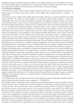 apropriadas, permite ao estudante hermetista conhecer as suas vibrações mentais, assim como também a dos outros.
Só os Mestres podem aplicar este Princípio para a conquista dos Fenômenos Naturais, por diversos meios. "Aquele
que compreende o Princípio de vibração alcançou o cetro do poder", diz um escritor antigo.
IV. O Principio de Polaridade
"Tudo é Duplo; tudo tem pólos; tudo tem o seu oposto;o igual e o desigual são a mesma coisa; os opostos são idênticos em natureza, mas
diferentes em grau; os extremos se tocam; todas as verdades são meias verdades; todos os paradoxos podem ser reconciliados." − O
CAIBALION −
Este Princípio encerra a verdade: tudo é Duplo; tudo tem dois pólos; tudo tem o seu oposto, que formava um velho
axioma hermético. Ele explica os velhos paradoxos, que deixaram muitos homens perplexos, e que foram
estabelecidos assim: A Tese e a Antítese são idênticas em natureza, mas diferentes em grau; os opostos são a mesma
coisa, diferindo somente em grau; os pares de opostos podem ser reconciliados; os extremos se tocam; tudo existe e
não existe ao mesmo tempo; todas as verdades são meias−verdades; toda verdade é meio−falsa; há dois lados em tudo,
etc., etc. Ele explica que em tudo há dois pólos ou aspectos opostos, e que os opostos são simplesmente os dois
extremos da mesma coisa, consistindo a diferença em variação de graus. Por exemplo: o Calor e o Frio, ainda que
sejam; opostos, são a mesma coisa, e a diferença que há entre eles consiste simplesmente na variação de graus dessa
mesma coisa. Olhai para o vosso termômetro e vede se podereis descobrir onde termina o calar e começa o frio! Não
há coisa de calor absoluto ou de frio absoluto; os dois termos calor e frio indicam somente a variação de grau da
mesma coisa, e que essa mesma coisa que se manifesta como calor e frio nada mais é que uma forma, variedade e
ordem de Vibração. Assim o calor e o frio são unicamente os dois pólos daquilo que chamamos Calor; e os fenômenos
que daí decorrem são manifestações do Princípio de Polaridade. O mesmo Princípio se manifesta no caso da Luz e da
Obscuridade, que são a mesma coisa, consistindo a diferença simplesmente nas variações de graus entre os dois pólos
do fenômeno Onde cessa a obscuridade e começa a luz? Qual é a diferença entre o grande e o pequeno? Entre o forte e
o fraco? Entre o branco e o preto? Entre o perspicaz e o néscio? Entre o alto e o baixo? Entre o positivo e o negativo. O
Princípio de Polaridade explica estes paradoxos e nenhum outro Princípio pode excedê−lo. O mesmo Princípio opera
no Plano mental. Permítiu−nos tomar um exemplo extremo: o do Amor e o ódio, dois estados mentais em aparência
totalmente diferentes. E, apesar disso, existem graus de ódio e graus de Amor, e um ponto médio em que usamos dos
termos Igual ou Desigual, que se encobrem mutuamente de modo tão gradual que às vezes temos dificuldades em
conhecer o que nos é igual, desigual ou nem um nem outro. E todos são simplesmente graus da mesma coisa, como
compreendereis se meditardes um momento. E mais do que isto (coisa que os Hermetistas consideram de máxima
importância), é possível mudar as vibrações de ódio em vibrações de Amor, na própria mente de cada um de nós e nas
mentes dos outros. Muitos de vós, que ledes estas linhas, tiveram experiências pessoais da transformação do Amor
em ódio ou do inverso, quer isso se desse com eles mesmos, quer com outros. Podeis pois tornar possível a sua
realização, exercitando o uso da vossa Vontade por meio das fórmulas herméticas. Deus e o Diabo, são, pois, os pólos
da mesma coisa, e o Hermetista entende a arte de transmutar o Diabo em Deus, por meio da aplicação do Princípio de
Polaridade. Em resumo, a Arte de Polaridade fica sendo uma fase da Alquimia Mental, conhecida e praticada pelos
antigos e modernos Mestres hermetistas. O conhecimento do Princípio habilitará o discípulo a mudar a sua própria
Polaridade, assim como a dos outros, se ele consagrar o tempo e o estudo necessário para obter o domínio da arte.
V. O Principio de Ritmo
"Tudo tem fluxo e refluxo; tudo, em suas marés; tudo sobe e desce; tudo se manifesta por oscilações compensadas; a medida do movimento à
direita é a medida do movimento à esquerda; o ritmo é a compensação." − O CAIBALION −
Este Princípio contém a verdade que em tudo se manifesta um movimento para diante e para trás, um fluxo e refluxo,
um movimento de atração e repulsão, um movimiento semelhante ao do pêndulo, uma maré enchente e uma maré
vazante, uma maré −alta e uma maré baixa, entre os dois pólos, que existem, conforme o Princípio de Polaridade de
que tratamos há pouco. Existe sempre uma ação e uma reação, uma marcha e uma retirada, uma subida e uma
descida. Isto acontece nas coisas do Universo, nos sóis, nos mundos, nos homens, nos animais, na mente, na energia e
na matéria. Esta lei é manifesta na criação e destruição dos mundos, na elevação e na queda das nações, na vida de
todas as coisas, e finalmente nos estados mentais do I−Iomem (e é com estes últimos que os Hermetistas reconhecem
a compreensão do Princípio mais importante). Os Hermetistas compreenderam este Princípio, reconhecendo a sua
aplicação universal, e descobriram também certos meios de dominar os seus efeitos no próprio ente com o emprego
de fórmulas e métodos apropriados. Eles aplicam a Lei mental de Neutralização. Eles não podem anular o Princípio
ou impedir as suas operações, mas aprenderam como se escapa dos seus efeitos na própria pessoa, até um certo grau
 