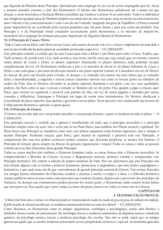 que depende do Domínio deste Princípio. Aprenderam como empregá−lo, em vez de serem empregados por ele. Neste
e noutros métodos consiste a Arte dos Hermetistas. O Mestre dos Hermetistas polarizasse até o ponto em que
desejar, e então neutraliza a Oscilação Rítmica pendular que tenderia a arrastá−lo ao outro pólo. Todos os indivíduos
que atingiram qualquer grau de Domínio próprio executam isto até um certo grau, mais ou menos inconscientemente,
mas o Mestre o faz conscientemente e com o uso da sua Vontade, atingindo um grau de Equilíbrio e Firmeza mental
quase impossível de ser acreditado pelas massas populares que vão para diante e para tras como um pêndulo. Este
Princípio e o da Polaridade foram estudados secretamente pelos Hermetistas, e os métodos de impedi−los,
neutralizá−los e empregá−los formam uma parte importante da Alquimia Mental do Hermetismo.
VI. O Principio de Causa e Efeito
"Toda a Causa tem seu Efeito, todo Efeito tem sua Causa; tudo acontece de acordo com a Lei; o Acaso é simplesmente um nome dado a
uma Lei não reconhecida; há muitos planos de causalidade, porém nada escapa à Lei." − O CAIBALION −
Este princípio contém a verdade que há uma Causa para todo o Efeito e um Efeito para toda a Causa. Explica que:
Tudo acontece de acordo com a Lei, nada acontece sem razão, não há coisa que seja casual; que, no entanto, existem
vários planos de Causa e Efeito, os planos superiores dominando os planos inferiores, nada podendo escapar
completamente da Lei. Os Hermetistas conhecem a arte e os métodos de elevar−se do plano ordinário de Causa e
Efeito, a um certo grau, e por meio da elevação mental a um plano superior tomam−se Causadores em vez de Efeitos.
As massas do povo são levadas para a frente; os desejos e as vontades dos outros são mais fortes que as vontades
delas; a hereditariedade, a sugestão e outras causas exteriores movem−nas como se fossem peões no tabuleiro de
xadrez da Vida. Mas os Mestres, elevando−se ao plano superior, dominam o seu gênio. cara ’ter, suas qualidades,
poderes, tão bem como os que o cercam e tornam−se Motores em vez de peões. Eles ajudam a jogar a criação, quer
física, quer mental ou espiritual, é possível sem partida da vida, em vez de serem jogados e movidos por outras
vontades e influências. Empregam o Princípio em lugar de serem seus instrumentos. Os Mestres obedecem à
Causalidade do plano superior, mas ajudam a governar o nosso plano. Neste preceito está condensado um tesouro do
Conhecimento hermético: aprenda−o quem quiser.
VII. O Principio de Gênero
"O Genero está em tudo; tudo tem o seu princípio masculino e o seu princípio feminino; o gênero se manifesta em todos os planos." − O
CAIBALION −
Este princípio encerra a verdade que o gênero é manifestado em tudo; que o princípio masculino e o princípio
feminino sempre estão em ação. Isto é certo não só no Plano físico, mas também nos Planos mental e espiritual. No
Plano físico este Princípio se manifesta como sexo, nos planos superiores toma formas superiores, mas é sempre o
mesmo Princípio. Nenhuma criação, quer física, quer mental ou espiritual, é possível sern este Princípio, A
compreensão das suas leis poderá esclarecer muitos assuntos que deixaram perplexas as mentes dos homens. O
Princípio de Gênero opera sempre na direção da geração, regeneração e criação’.Todas as coisas e todas as pessoas
contêm em si os dois Elementos deste grande Princípio.
Todas as coisas machos têm também o Elemento feminino; todas as coisas fêmeas têm o Elemento masculino. Se
compreenderdes a filosofia da Criação, Geração e Regeneração mentais, podereis estudar e compreender este
Princípio hermético. Ele contém a solução de muitos mistérios da Vida. Nós vos advertimos que este Princípio não
tem relação alguma com as teorias e práticas luxuriosas, perniciosas e degradantes, que têm títulos empolgantes e
fantásticos, e que nada mais são do que a prostituição do grande princípio natural de Gênero. Tais teorias, baseadas
nas antigas formas infamantes do Falicismo, tendem a arruinar a mente, o corpo e a alma; e a Filosofia hermética
sempre publicou notas severas contra estes preceitos que tendem à luxúria, depravação e perversão dos princípios do
Natureza. Se desejais tais ensinamentos podeis procurá−los noutra parte: o Hermetismo nada contém nestas linhas
que sirva para vás. Para aquele que é puro, todas as coisas são puras; para os vis, todas as coisas são vis e baixas.
CAPÍTULO III
A TRANSMUTAÇÃO MENTAL
"A Mente (tão bem como os metais e os elementos) pode ser transmutada de estado em estado, de grau em grau, de condição em condição,
de pólo em pólo, de vibração em vibração. A verdadeira transmutação hermética é uma Arte Mental." − O CAIBALION−
Como dissemos, os Hermetistas eram os antigos alquimistas, astrólogos e psicologistas, tendo sido Hermes o
fundador destas escolas de pensamento. Da astrologia nasceu a moderna astronomia; da alquimia nasceu a moderna
química; da psicologia mística nasceu a moderna psicologia das escolas. Mas não se pode supor que os antigos
ignoravam aquilo que as escolas modernas pretendem ser sua propriedade exclusiva e especial. As memórias gravadas
 