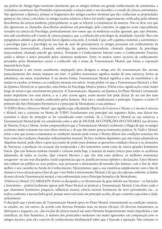 nas pedras do Antigo Egito mostram claramente que os antigos tinham um grande conhecimento de astronomia, a
verdadeira construção das Pirâmides representando a relação entre o seu desenho e o estudo da ciência astronômica.
Não ignoravam a Química, porque os fragmentos dos antigos escritos mostram que eles conheciam as propriedades
químicas das coisas; com efeito, as antigas teorias relativas à física vão sendo vagarosamente verificadas pelas últimas
descobertas da ciência moderna, principalmente as que se referem à constituição da matéria. Não se deve crer que
eles ignoravam as chamadas descobertas modernas em psicologia; pelo contrário, os egípcios eram especialmente
versados na ciência da Psicologia, particularmente nos ramos que as modernas escolas ignoram; que, não obstante,
têm sido encobertos sob o nome de ciência psíquica, que a confusão dos psicólogos da atualidade, fazendo−lhes com
repugnância admitir que afinal pode haver alguma coisa nela. A verdade é que, sob a química material, a astronomia e
a psicologia (que é a psicologia na sua fase de ação do pensamento), os antigos possuíam um conhecimento da
astronomia transcendente, chamada astrologia; da química transcendente, chamada alquimia; da psicologia
transcendente chamada psicolo gía mística. Possuíam o Conhecimento Interno como o Conhecimento Externo,
sendo o último o único possuído pelos cientistas modernos. Entre os muitos ramos secretos de conhecimento
possuídos pelos Hermetistas estava o conhecido sob o nome de Transmutação Mental, que forma a exposição
material desta lição.
Transmutação é um termo usualmente empregado para designar a antiga arte da transmutação dos metais;
particularmente dos metais impuros em ouro. A palabra transmutar significa mudar de uma natureza, forma ou
substância, em outra; transformar. E da mesma forma, Transmutação Mental significa a arte de transformar e de
mudar os estados, as formas e as condições mentais em outras. Assim podeis ver que a Transmutação Mental é a Arte
da Química Mental ou se quiserdes, uma forma da Psicologia Mística prática. Porém estas significações estão muito
longe de serem o que exteriormente parecem. A Transmutação, Alquimia, ou Química, no Plano Mental é certamente
muito importante nos seus efeitos, e se a arte cessou agora, assim mesmo não pode deixar de ser um dos mais
importantes ramos de estudos conhecidos pelos homens. Mas isto é simplesmente o princípio. Vejamos a razão! O
primeiro dos Sete Princípios Herméticos é o princípio de Mentalísmo, o seu axioma é
"O TODO é Mente; o Universo é Mental", que significa que a Realidade Objetiva do Universo é Mente; e o mesmo Universo
é Mental, isto é, existente na Mente do TODO. Estudaremos este princípio nas seguintes lições, mas deixai−nos
examinar o efeito do princípio se for considerado como verdade. Se o Universo é Mental na sua natureza, a
Transmutação Mental pode ser considerada como a arte de MUDAR AS CONDIÇÕES DO UNIVERSO, nas divisões
de Matéria, Força e Mente. Assim compreendereis que a Transmutação Mental é realmente a Magia de que os antigos
escritores muito trataram nas suas obras místicas, e de que dão muito poucas instruções práticas. Se Tudo é Mental,
então a arte que ensina a transmutar as condições mentais pode tornar o Mestre diretor das condições materiais tão
bem como das condições chamadas ordinariamente mentais. De fato, nenhum alquimista, que não esteja adiantado na
Alquimia mental, pode obter o grau necessário de poder para dominar as grosseiras condições físicas e os elementos
da Natureza, a produção ou cessação das tempestades e dos terremotos assim como de outros grandes fenômenos
físicos. Que tais homens tenham existido e existam ainda hoje, é matéria da maior certeza para todos os ocultistas
adiantados de todas as escolas. Que existem Mestres e que eles têm estes poderes, os melhores instrutores
asseguram− no aos seus discípulos, tendo experiências que os. Justificam nestas opiniões e declarações. Estes Mestres
não exibem em público os seus poderes, mas procuram o afastamento do tumulto dos homens, com o fim de abrir
melhor o seu caminho na Senda do Conhecimento. Mencionamos aqui a sua existência simplesmente com o fim de
chamar a vossa atenção para o fato de que o seu Poder é inteiramente Mental, e de que eles operam conforme as linhas
da mais elevada Transmutação mental, e em conformidade com o Princípio hermético de Mentalismo.
"O Universo é Mental" O CAIBALION. Porém os discípulos e os Hermetistas de grau inferior aos Mestres − os Iniciados
e Instrutores − podem facilmente operar pelo Plano Mental ao praticar a Transmutação Mental. Com efeito, tudo o
que chamamos fenômenos psíquicos, influência mental, ciência mental, fenômenos de novo pensamento, etc., se
realiza conforme a mesma linha geral, porque nisto está mais um princípio oculto, do que a matéria cujo nome é dado,
ao fenômeno.
O discípulo que é praticante da Transmutação Mental opera no Plano Mental, transmutando as condições mentais,
os estados, etc. em outros, de acordo com diversas fórmulas mais ou menos eficazes. Os diversos tratamentos, as
afirmações e negações, etc., das escolas da ciência mental são antes fórmulas freqüentemente muito imperfeitas e não
científicas, da Arte hermética. A maioria dos praticantes modernos são muito ignorantes em comparação com os
antigos mestres, pois eles carecem do conhecimento fundamental sobre que é baseada a operação. Não somente os
 