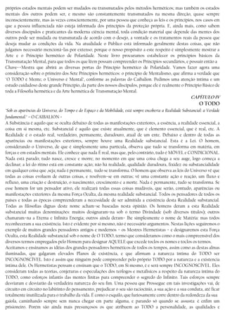 próprios estados mentais podem ser mudados ou transmutados pelos métodos herméticos; mas também os estados
mentais dos outros podem ser, e mesmo são constantemente transmutados na mesma direção, quase sempre
inconscientemente, mas às vezes conscientemente, por uma pessoa que conheça as leis e os princípios, nos casos em
que a pessoa influenciada não esteja informada dos princípios da proteção própria. E, ainda mais, como sabem
diversos discípulos e praticantes da moderna ciência mental, toda condição material que depende das mentes dos
outros pode ser mudada ou transmutada de acordo com o desejo, a vontade e os tratamentos reais da pessoa que
deseja mudar as condições da vida. Na atualidade o Público está informado geralmente destas coisas, que não
julgamos necessário mencioná−las por extenso; porque o nosso propósito a este respeito é simplesmente mostrar a
Arte e o Princípio hermético de Polaridade. Neste livro procuramos estabelecer os princípios básicos da
Transmutação Mental, para que todos os que lêem possam compreender os Princípios secundários, e possuir então a
Chave−−Mestra que abrirá as diversas portas do Princípio hermético de Polaridade. Vamos fazer agora uma
consideração sobre o primeiro dos Sete Princípios herméticos: o princípio de Mentalismo, que afirma a verdade que
"O TODO é Mente; o Universo é Mental", conforme as palavras do Caibalion. Pedimos uma atenção íntima e um
estudo cuidadoso deste grande Princípio, da parte dos nossos discípulos, porque ele é realmente o Princípio Básico de
toda a Filosofia hermética e da Arte hermética de Transmutação Mental.
CAPÍTULO IV
O TODO
"Sob as aparências do Universo, do Tempo e do Espaço e da Mobilidade, está sempre encoberta a Realidade Substancial: a Verdade
fundamental." − O CAIBALION −
A Substância é aquilo que se oculta debaixo de todas as manifestações exteriores, a essência, a realidade essencial, a
coisa em si mesma, etc. Substancial é aquilo que existe atualmente, que é elemento essencial, que é real, etc. A
Realidade é o estado real, verdadeiro, permanente, duradouro, atual de um ente. Debaixo e dentro de todas as
aparências ou manifestações exteriores, sempre houve uma Realidade substancial. Esta é a Lei. O homem,
considerando o Universo, de que é simplesmente uma partícula, observa que tudo se transforma em matéria, em
forças e em estados mentais. Ele conhece que nada É real, mas que, pelo contrário, tudo é MÓVEL e CONDICIONAL.
Nada está parado; tudo nasce, cresce e morre; no momento em que uma coisa chega a seu auge, logo começa a
declinar; a lei do ritmo está em constante ação; não há realidade, qualidade duradoura, fixidez ou substancialidade
em qualquer coisa que ,seja; nada é permanente, tudo se transforma. O homem que observa as leis do Universo vê que
todas as coisas evoluem de outras coisas, e resolvem−se em outras; vê uma constante ação e reação, um fluxo e
refluxo, uma criação e destruição, o nascimento, crescimento e a morte. Nada é permanente, tudo se transforma. Se
esse homem for um pensador ativo, ele realizará todas essas coisas mudáveis, que serão, contudo, aparências ou
manifestações exteriores da mesma Força Oculta, da mesma realidade substancial. Todos os pensadores de todos os
países e todas as épocas compreenderam a necessidade de ser admitida a existência desta Realidade substancial.
Todas as filosofias dignas deste nome acham−se baseadas nesta opinião. Os homens deram a esta Realidade
substancial muitas denominações: muitos designaram−na sob o termo Divindade (sob diversos títulos); outros
chamaram−na a Eterna e Infinita Energia; outros ainda deram− lhe simplesmente o nome de Matéria: mas todos
reconheceram a sua existência. Isto é evidente por si mesmo, não é necessário argumentos. Nestas lições seguiremos o
exemplo de muitos grandes pensadores antigos e modernos − os Mestres Hermetistas − e designaremos esta Força
Oculta, esta Realidade substancial sob o nome de O TODO, termo que consideramos como o mais compreensível dos
diversos termos empregados pelo Homem para designar AQUELE que excede toclos os nomes e toclos os termos.
Aceitamos e ensinamos as idéias dos grandes pensadores herméticos de todos os tempos, assim como as destas almas
iluminadas, que galgaram elevados Planos de existência, e que afirmam a natureza íntima do TODO ser
INCOGNOSCÍVEL. Isto é assim que ninguém pode compreender pelo próprio TODO por a natureza e a existencia
íntima dele. Os Hermetistas pensam e ensinam que o TODO, em Si mesmo, é e será sempre INCOGNOSCÍVEL. Eles
consideram todas as teorias, conjeturas e especulações dos teólogos e metafísicos a respeito da natureza íntima do
TODO, como esforços infantis das mentes finítas para compreender o segredo do Infinito. Tais esforços sempre
desviaram e desviarão da verdadeira natureza do seu fim. Uma pessoa que Prossegue em tais investigações vai, de
circuito em circuito no labirinto do pensamento, prejudicar o seu são raciocínio, a sua ação e a sua conduta, até ficar
totalmente inutilizada para o trabalho da vida. É como o esquilo, que furiosamente corre dentro da redondeza da sua
gaiola, caminhando sempre sem nunca chegar em parte alguma, e parando só quando se assusta: é enfim um
prisioneiro. Porém são ainda mais presunçosos os que atribuem ao TODO a personalidade, as qualidades e
 