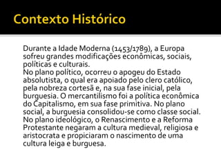 Durante a Idade Moderna (1453/1789), a Europa
sofreu grandes modificações econômicas, sociais,
políticas e culturais.
No plano político, ocorreu o apogeu do Estado
absolutista, o qual era apoiado pelo clero católico,
pela nobreza cortesã e, na sua fase inicial, pela
burguesia. O mercantilismo foi a política econômica
do Capitalismo, em sua fase primitiva. No plano
social, a burguesia consolidou-se como classe social.
No plano ideológico, o Renascimento e a Reforma
Protestante negaram a cultura medieval, religiosa e
aristocrata e propiciaram o nascimento de uma
cultura leiga e burguesa.
 