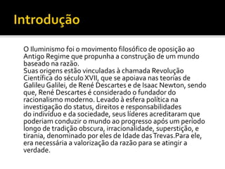 O Iluminismo foi o movimento filosófico de oposição ao
Antigo Regime que propunha a construção de um mundo
baseado na razão.
Suas origens estão vinculadas à chamada Revolução
Científica do século XVII, que se apoiava nas teorias de
Galileu Galilei, de René Descartes e de Isaac Newton, sendo
que, René Descartes é considerado o fundador do
racionalismo moderno. Levado à esfera política na
investigação do status, direitos e responsabilidades
do indivíduo e da sociedade, seus líderes acreditaram que
poderiam conduzir o mundo ao progresso após um período
longo de tradição obscura, irracionalidade, superstição, e
tirania, denominado por eles de Idade dasTrevas.Para ele,
era necessária a valorização da razão para se atingir a
verdade.
 