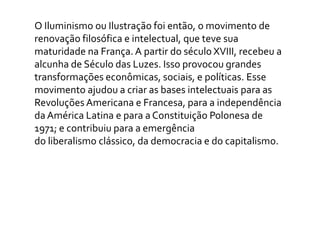 O Iluminismo ou Ilustração foi então, o movimento de
renovação filosófica e intelectual, que teve sua
maturidade na França. A partir do século XVIII, recebeu a
alcunha de Século das Luzes. Isso provocou grandes
transformações econômicas, sociais, e políticas. Esse
movimento ajudou a criar as bases intelectuais para as
Revoluções Americana e Francesa, para a independência
da América Latina e para a Constituição Polonesa de
1971; e contribuiu para a emergência
do liberalismo clássico, da democracia e do capitalismo.
 