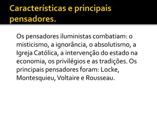 Os pensadores iluministas combatiam: o
misticismo, a ignorância, o absolutismo, a
Igreja Católica, a intervenção do estado na
economia, os privilégios e as tradições. Os
principais pensadores foram: Locke,
Montesquieu,Voltaire e Rousseau.
 