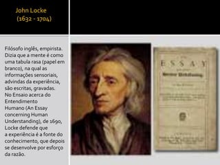 John Locke
(1632 - 1704)
Filósofo inglês, empirista.
Dizia que a mente é como
uma tabula rasa (papel em
branco), na qual as
informações sensoriais,
advindas da experiência,
são escritas, gravadas.
No Ensaio acerca do
Entendimento
Humano (An Essay
concerning Human
Understanding), de 1690,
Locke defende que
a experiência é a fonte do
conhecimento, que depois
se desenvolve por esforço
da razão.
 