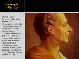Montesquieu
(1689-1755)
Charles-Louis de
Secondat, barão de La
Brède e de
Montesquieu, conhecido
como Montesquieu, foi
um político, filósofo e
escritor francês.
"É uma verdade eterna:
qualquer pessoa que
tenha o poder tende a
abusar dele. Para que
não haja abuso, é
preciso organizar as
coisas de maneira que o
poder seja contido pelo
poder." (Montesquieu. O
Espírito das Leis.)
 